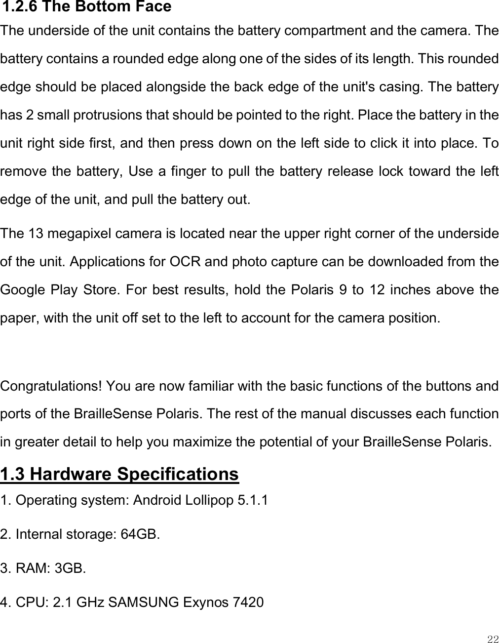    22  1.2.6 The Bottom Face The underside of the unit contains the battery compartment and the camera. The battery contains a rounded edge along one of the sides of its length. This rounded edge should be placed alongside the back edge of the unit&apos;s casing. The battery has 2 small protrusions that should be pointed to the right. Place the battery in the unit right side first, and then press down on the left side to click it into place. To remove the battery, Use a finger to pull the battery release lock toward the left edge of the unit, and pull the battery out. The 13 megapixel camera is located near the upper right corner of the underside of the unit. Applications for OCR and photo capture can be downloaded from the Google Play Store. For best results, hold the Polaris 9 to 12 inches above the paper, with the unit off set to the left to account for the camera position.    Congratulations! You are now familiar with the basic functions of the buttons and ports of the BrailleSense Polaris. The rest of the manual discusses each function in greater detail to help you maximize the potential of your BrailleSense Polaris. 1.3 Hardware Specifications  1. Operating system: Android Lollipop 5.1.1 2. Internal storage: 64GB. 3. RAM: 3GB. 4. CPU: 2.1 GHz SAMSUNG Exynos 7420  