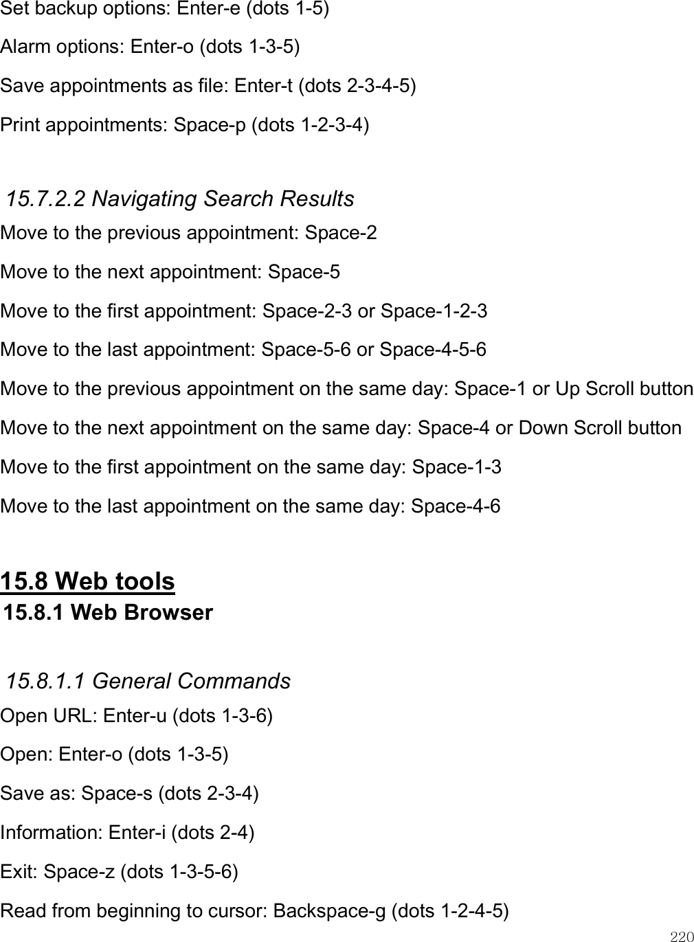    220 Set backup options: Enter-e (dots 1-5) Alarm options: Enter-o (dots 1-3-5) Save appointments as file: Enter-t (dots 2-3-4-5) Print appointments: Space-p (dots 1-2-3-4)  15.7.2.2 Navigating Search Results Move to the previous appointment: Space-2 Move to the next appointment: Space-5 Move to the first appointment: Space-2-3 or Space-1-2-3 Move to the last appointment: Space-5-6 or Space-4-5-6 Move to the previous appointment on the same day: Space-1 or Up Scroll button Move to the next appointment on the same day: Space-4 or Down Scroll button Move to the first appointment on the same day: Space-1-3 Move to the last appointment on the same day: Space-4-6  15.8 Web tools 15.8.1 Web Browser  15.8.1.1 General Commands Open URL: Enter-u (dots 1-3-6) Open: Enter-o (dots 1-3-5) Save as: Space-s (dots 2-3-4) Information: Enter-i (dots 2-4) Exit: Space-z (dots 1-3-5-6) Read from beginning to cursor: Backspace-g (dots 1-2-4-5) 