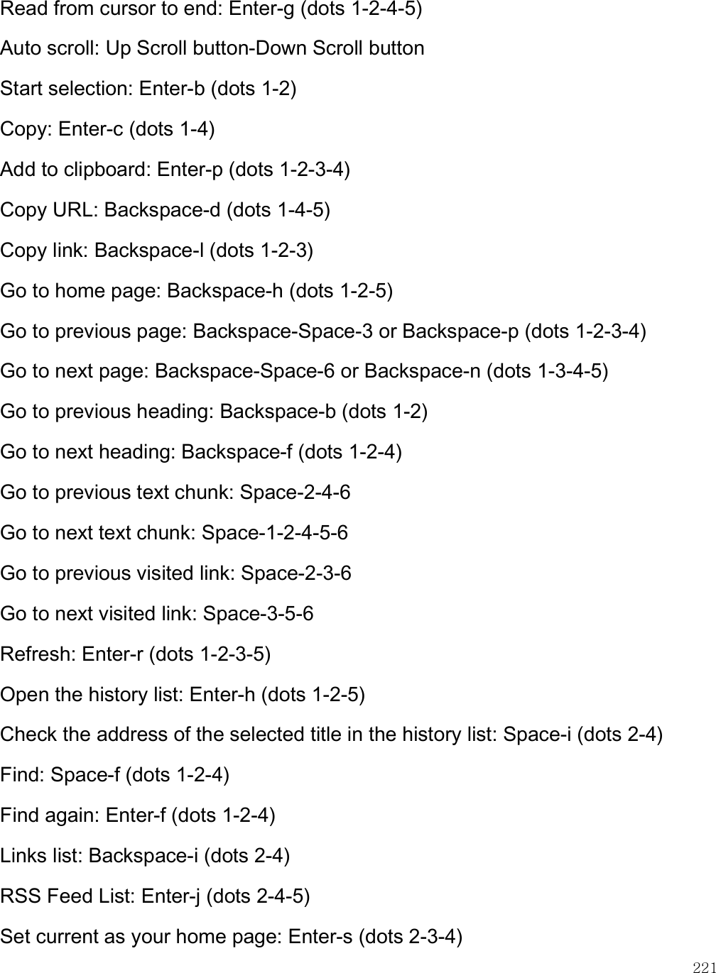    221 Read from cursor to end: Enter-g (dots 1-2-4-5) Auto scroll: Up Scroll button-Down Scroll button Start selection: Enter-b (dots 1-2) Copy: Enter-c (dots 1-4) Add to clipboard: Enter-p (dots 1-2-3-4) Copy URL: Backspace-d (dots 1-4-5) Copy link: Backspace-l (dots 1-2-3) Go to home page: Backspace-h (dots 1-2-5) Go to previous page: Backspace-Space-3 or Backspace-p (dots 1-2-3-4) Go to next page: Backspace-Space-6 or Backspace-n (dots 1-3-4-5) Go to previous heading: Backspace-b (dots 1-2) Go to next heading: Backspace-f (dots 1-2-4) Go to previous text chunk: Space-2-4-6 Go to next text chunk: Space-1-2-4-5-6 Go to previous visited link: Space-2-3-6 Go to next visited link: Space-3-5-6 Refresh: Enter-r (dots 1-2-3-5) Open the history list: Enter-h (dots 1-2-5) Check the address of the selected title in the history list: Space-i (dots 2-4) Find: Space-f (dots 1-2-4) Find again: Enter-f (dots 1-2-4) Links list: Backspace-i (dots 2-4) RSS Feed List: Enter-j (dots 2-4-5) Set current as your home page: Enter-s (dots 2-3-4) 