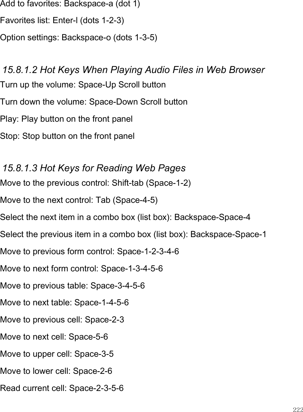    222 Add to favorites: Backspace-a (dot 1) Favorites list: Enter-l (dots 1-2-3) Option settings: Backspace-o (dots 1-3-5)  15.8.1.2 Hot Keys When Playing Audio Files in Web Browser Turn up the volume: Space-Up Scroll button Turn down the volume: Space-Down Scroll button Play: Play button on the front panel Stop: Stop button on the front panel  15.8.1.3 Hot Keys for Reading Web Pages Move to the previous control: Shift-tab (Space-1-2) Move to the next control: Tab (Space-4-5) Select the next item in a combo box (list box): Backspace-Space-4 Select the previous item in a combo box (list box): Backspace-Space-1 Move to previous form control: Space-1-2-3-4-6 Move to next form control: Space-1-3-4-5-6 Move to previous table: Space-3-4-5-6 Move to next table: Space-1-4-5-6 Move to previous cell: Space-2-3 Move to next cell: Space-5-6 Move to upper cell: Space-3-5 Move to lower cell: Space-2-6 Read current cell: Space-2-3-5-6 