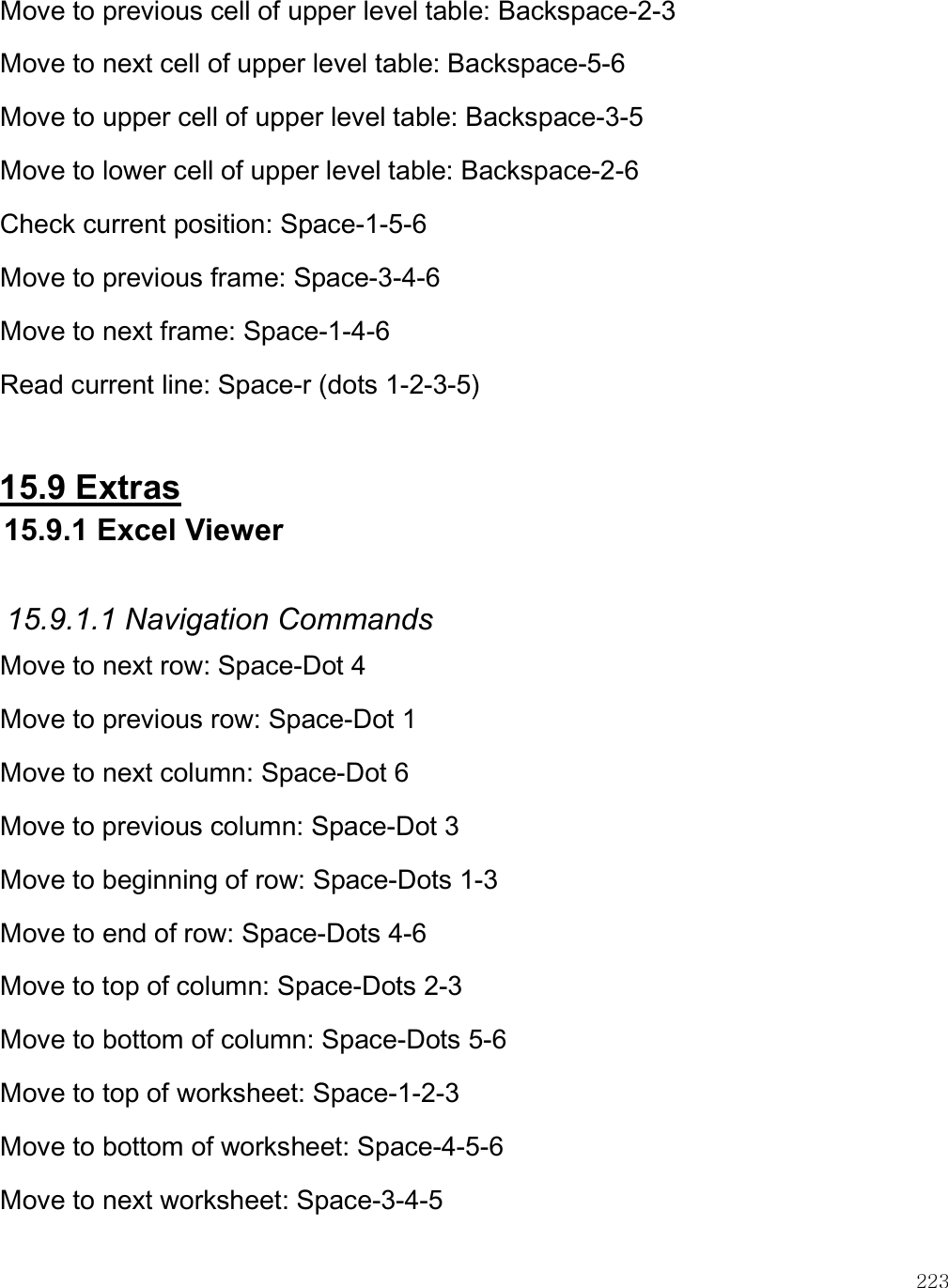    223 Move to previous cell of upper level table: Backspace-2-3 Move to next cell of upper level table: Backspace-5-6 Move to upper cell of upper level table: Backspace-3-5 Move to lower cell of upper level table: Backspace-2-6 Check current position: Space-1-5-6 Move to previous frame: Space-3-4-6 Move to next frame: Space-1-4-6 Read current line: Space-r (dots 1-2-3-5)  15.9 Extras 15.9.1 Excel Viewer  15.9.1.1 Navigation Commands Move to next row: Space-Dot 4 Move to previous row: Space-Dot 1 Move to next column: Space-Dot 6 Move to previous column: Space-Dot 3 Move to beginning of row: Space-Dots 1-3 Move to end of row: Space-Dots 4-6 Move to top of column: Space-Dots 2-3 Move to bottom of column: Space-Dots 5-6 Move to top of worksheet: Space-1-2-3 Move to bottom of worksheet: Space-4-5-6 Move to next worksheet: Space-3-4-5 