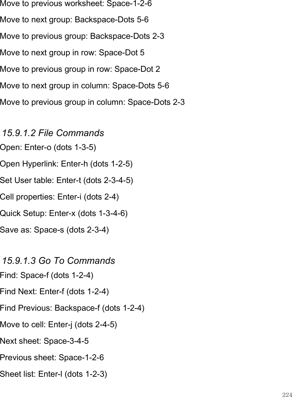    224 Move to previous worksheet: Space-1-2-6 Move to next group: Backspace-Dots 5-6 Move to previous group: Backspace-Dots 2-3 Move to next group in row: Space-Dot 5 Move to previous group in row: Space-Dot 2 Move to next group in column: Space-Dots 5-6 Move to previous group in column: Space-Dots 2-3  15.9.1.2 File Commands Open: Enter-o (dots 1-3-5) Open Hyperlink: Enter-h (dots 1-2-5) Set User table: Enter-t (dots 2-3-4-5) Cell properties: Enter-i (dots 2-4) Quick Setup: Enter-x (dots 1-3-4-6) Save as: Space-s (dots 2-3-4)  15.9.1.3 Go To Commands Find: Space-f (dots 1-2-4) Find Next: Enter-f (dots 1-2-4) Find Previous: Backspace-f (dots 1-2-4) Move to cell: Enter-j (dots 2-4-5) Next sheet: Space-3-4-5 Previous sheet: Space-1-2-6 Sheet list: Enter-l (dots 1-2-3) 