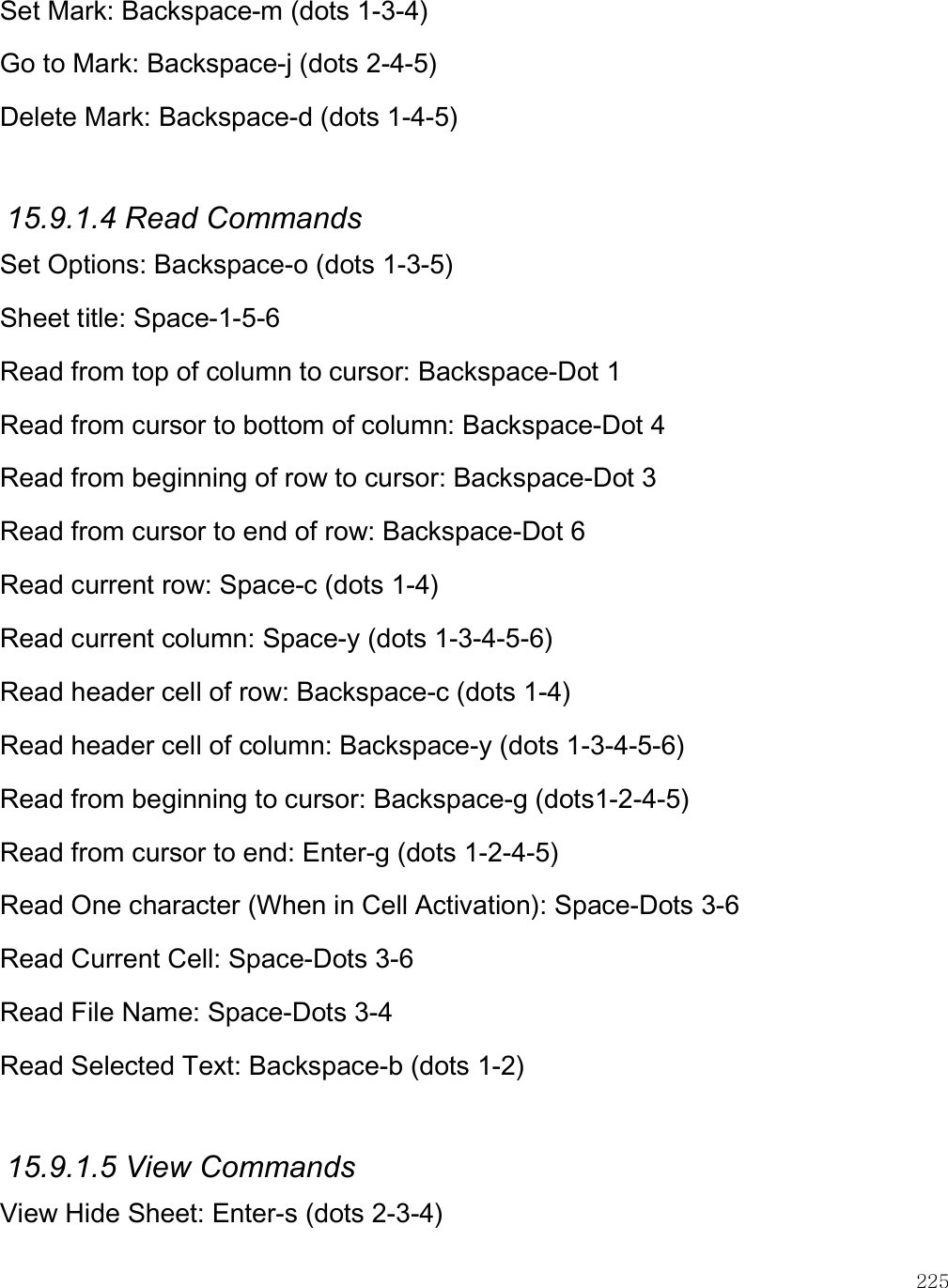    225 Set Mark: Backspace-m (dots 1-3-4) Go to Mark: Backspace-j (dots 2-4-5) Delete Mark: Backspace-d (dots 1-4-5)  15.9.1.4 Read Commands Set Options: Backspace-o (dots 1-3-5) Sheet title: Space-1-5-6 Read from top of column to cursor: Backspace-Dot 1 Read from cursor to bottom of column: Backspace-Dot 4 Read from beginning of row to cursor: Backspace-Dot 3 Read from cursor to end of row: Backspace-Dot 6 Read current row: Space-c (dots 1-4) Read current column: Space-y (dots 1-3-4-5-6) Read header cell of row: Backspace-c (dots 1-4) Read header cell of column: Backspace-y (dots 1-3-4-5-6) Read from beginning to cursor: Backspace-g (dots1-2-4-5) Read from cursor to end: Enter-g (dots 1-2-4-5) Read One character (When in Cell Activation): Space-Dots 3-6 Read Current Cell: Space-Dots 3-6 Read File Name: Space-Dots 3-4 Read Selected Text: Backspace-b (dots 1-2)  15.9.1.5 View Commands View Hide Sheet: Enter-s (dots 2-3-4) 