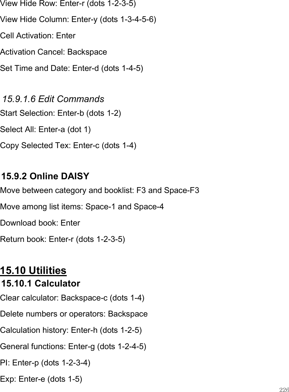    226 View Hide Row: Enter-r (dots 1-2-3-5) View Hide Column: Enter-y (dots 1-3-4-5-6) Cell Activation: Enter  Activation Cancel: Backspace Set Time and Date: Enter-d (dots 1-4-5)  15.9.1.6 Edit Commands Start Selection: Enter-b (dots 1-2) Select All: Enter-a (dot 1) Copy Selected Tex: Enter-c (dots 1-4)  15.9.2 Online DAISY Move between category and booklist: F3 and Space-F3 Move among list items: Space-1 and Space-4 Download book: Enter Return book: Enter-r (dots 1-2-3-5)  15.10 Utilities 15.10.1 Calculator Clear calculator: Backspace-c (dots 1-4) Delete numbers or operators: Backspace Calculation history: Enter-h (dots 1-2-5) General functions: Enter-g (dots 1-2-4-5) PI: Enter-p (dots 1-2-3-4) Exp: Enter-e (dots 1-5) 