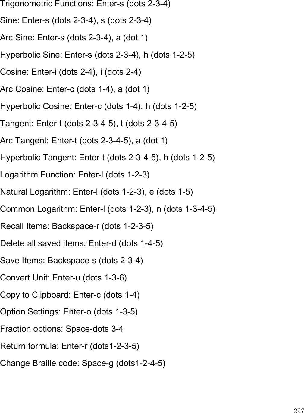    227 Trigonometric Functions: Enter-s (dots 2-3-4) Sine: Enter-s (dots 2-3-4), s (dots 2-3-4) Arc Sine: Enter-s (dots 2-3-4), a (dot 1) Hyperbolic Sine: Enter-s (dots 2-3-4), h (dots 1-2-5) Cosine: Enter-i (dots 2-4), i (dots 2-4) Arc Cosine: Enter-c (dots 1-4), a (dot 1) Hyperbolic Cosine: Enter-c (dots 1-4), h (dots 1-2-5) Tangent: Enter-t (dots 2-3-4-5), t (dots 2-3-4-5) Arc Tangent: Enter-t (dots 2-3-4-5), a (dot 1) Hyperbolic Tangent: Enter-t (dots 2-3-4-5), h (dots 1-2-5) Logarithm Function: Enter-l (dots 1-2-3) Natural Logarithm: Enter-l (dots 1-2-3), e (dots 1-5) Common Logarithm: Enter-l (dots 1-2-3), n (dots 1-3-4-5) Recall Items: Backspace-r (dots 1-2-3-5) Delete all saved items: Enter-d (dots 1-4-5) Save Items: Backspace-s (dots 2-3-4) Convert Unit: Enter-u (dots 1-3-6) Copy to Clipboard: Enter-c (dots 1-4) Option Settings: Enter-o (dots 1-3-5) Fraction options: Space-dots 3-4 Return formula: Enter-r (dots1-2-3-5) Change Braille code: Space-g (dots1-2-4-5)  