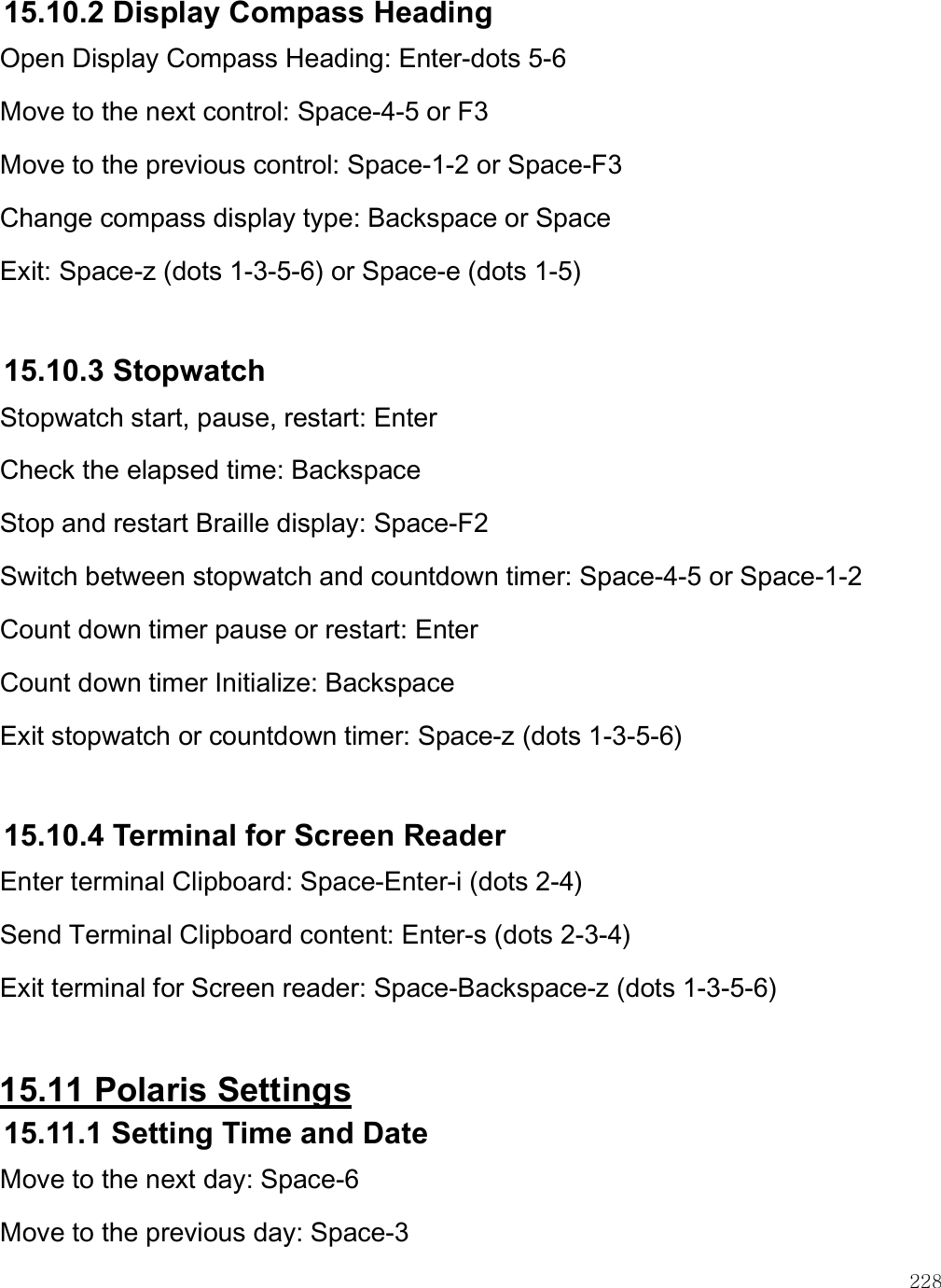    228 15.10.2 Display Compass Heading Open Display Compass Heading: Enter-dots 5-6 Move to the next control: Space-4-5 or F3 Move to the previous control: Space-1-2 or Space-F3 Change compass display type: Backspace or Space Exit: Space-z (dots 1-3-5-6) or Space-e (dots 1-5)  15.10.3 Stopwatch Stopwatch start, pause, restart: Enter Check the elapsed time: Backspace Stop and restart Braille display: Space-F2 Switch between stopwatch and countdown timer: Space-4-5 or Space-1-2 Count down timer pause or restart: Enter Count down timer Initialize: Backspace Exit stopwatch or countdown timer: Space-z (dots 1-3-5-6)  15.10.4 Terminal for Screen Reader Enter terminal Clipboard: Space-Enter-i (dots 2-4)  Send Terminal Clipboard content: Enter-s (dots 2-3-4)  Exit terminal for Screen reader: Space-Backspace-z (dots 1-3-5-6)   15.11 Polaris Settings 15.11.1 Setting Time and Date Move to the next day: Space-6 Move to the previous day: Space-3 