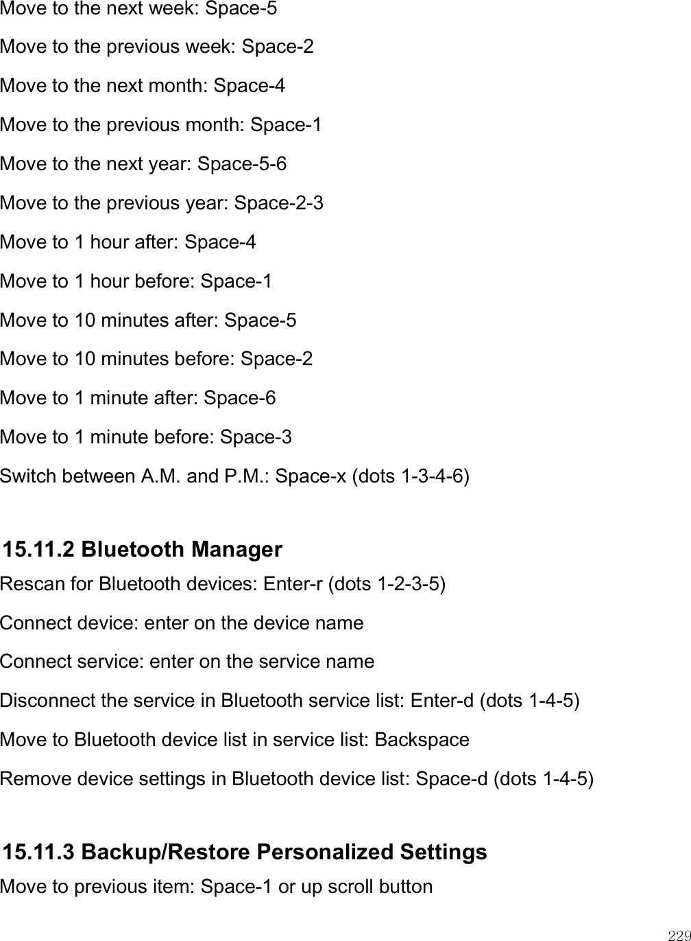    229 Move to the next week: Space-5 Move to the previous week: Space-2 Move to the next month: Space-4 Move to the previous month: Space-1 Move to the next year: Space-5-6 Move to the previous year: Space-2-3 Move to 1 hour after: Space-4 Move to 1 hour before: Space-1 Move to 10 minutes after: Space-5 Move to 10 minutes before: Space-2 Move to 1 minute after: Space-6 Move to 1 minute before: Space-3 Switch between A.M. and P.M.: Space-x (dots 1-3-4-6)  15.11.2 Bluetooth Manager Rescan for Bluetooth devices: Enter-r (dots 1-2-3-5) Connect device: enter on the device name Connect service: enter on the service name Disconnect the service in Bluetooth service list: Enter-d (dots 1-4-5) Move to Bluetooth device list in service list: Backspace Remove device settings in Bluetooth device list: Space-d (dots 1-4-5)  15.11.3 Backup/Restore Personalized Settings Move to previous item: Space-1 or up scroll button 