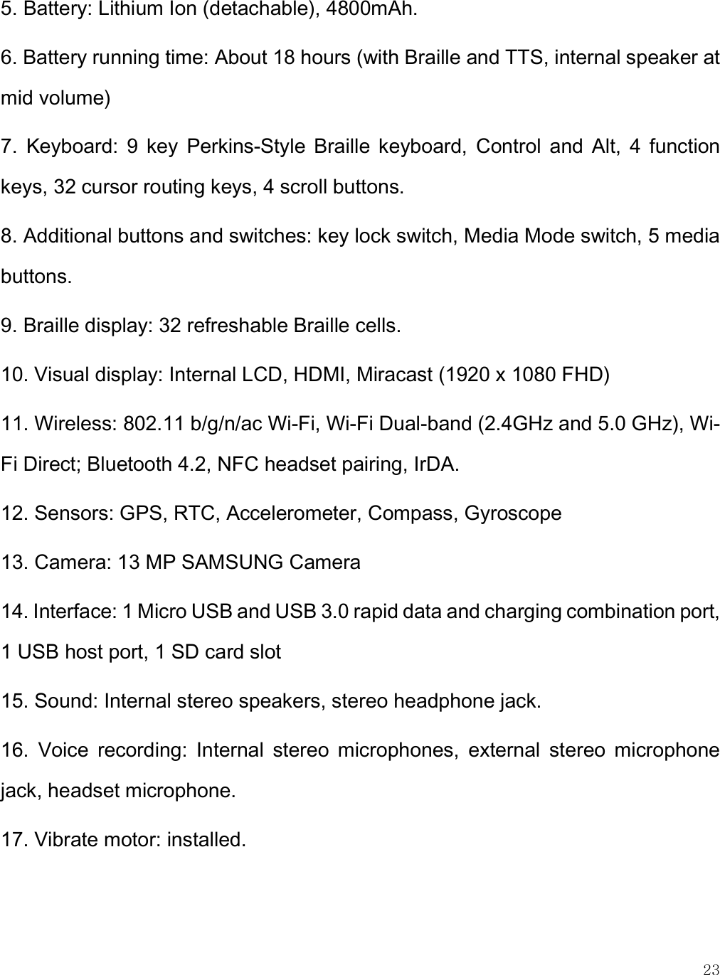    23 5. Battery: Lithium Ion (detachable), 4800mAh. 6. Battery running time: About 18 hours (with Braille and TTS, internal speaker at mid volume) 7.  Keyboard:  9  key  Perkins-Style  Braille  keyboard,  Control  and  Alt,  4  function keys, 32 cursor routing keys, 4 scroll buttons. 8. Additional buttons and switches: key lock switch, Media Mode switch, 5 media buttons. 9. Braille display: 32 refreshable Braille cells. 10. Visual display: Internal LCD, HDMI, Miracast (1920 x 1080 FHD) 11. Wireless: 802.11 b/g/n/ac Wi-Fi, Wi-Fi Dual-band (2.4GHz and 5.0 GHz), Wi-Fi Direct; Bluetooth 4.2, NFC headset pairing, IrDA.  12. Sensors: GPS, RTC, Accelerometer, Compass, Gyroscope 13. Camera: 13 MP SAMSUNG Camera 14. Interface: 1 Micro USB and USB 3.0 rapid data and charging combination port, 1 USB host port, 1 SD card slot 15. Sound: Internal stereo speakers, stereo headphone jack. 16.  Voice  recording:  Internal  stereo  microphones,  external  stereo  microphone jack, headset microphone.  17. Vibrate motor: installed.  