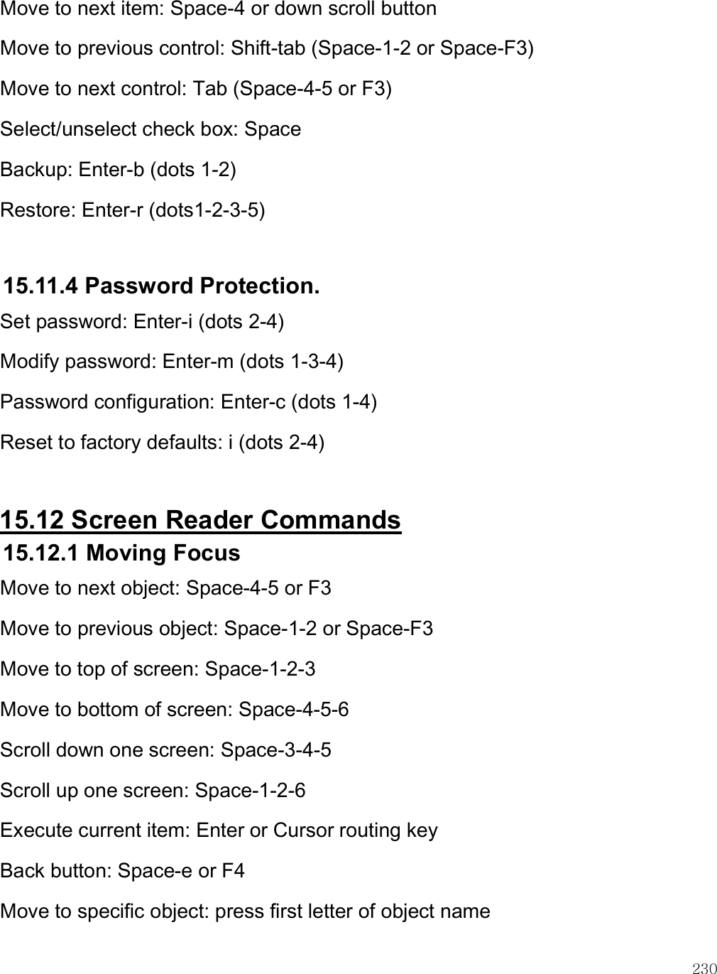    230 Move to next item: Space-4 or down scroll button Move to previous control: Shift-tab (Space-1-2 or Space-F3) Move to next control: Tab (Space-4-5 or F3) Select/unselect check box: Space Backup: Enter-b (dots 1-2) Restore: Enter-r (dots1-2-3-5)  15.11.4 Password Protection. Set password: Enter-i (dots 2-4) Modify password: Enter-m (dots 1-3-4) Password configuration: Enter-c (dots 1-4) Reset to factory defaults: i (dots 2-4)  15.12 Screen Reader Commands 15.12.1 Moving Focus Move to next object: Space-4-5 or F3 Move to previous object: Space-1-2 or Space-F3 Move to top of screen: Space-1-2-3 Move to bottom of screen: Space-4-5-6 Scroll down one screen: Space-3-4-5 Scroll up one screen: Space-1-2-6 Execute current item: Enter or Cursor routing key Back button: Space-e or F4 Move to specific object: press first letter of object name 