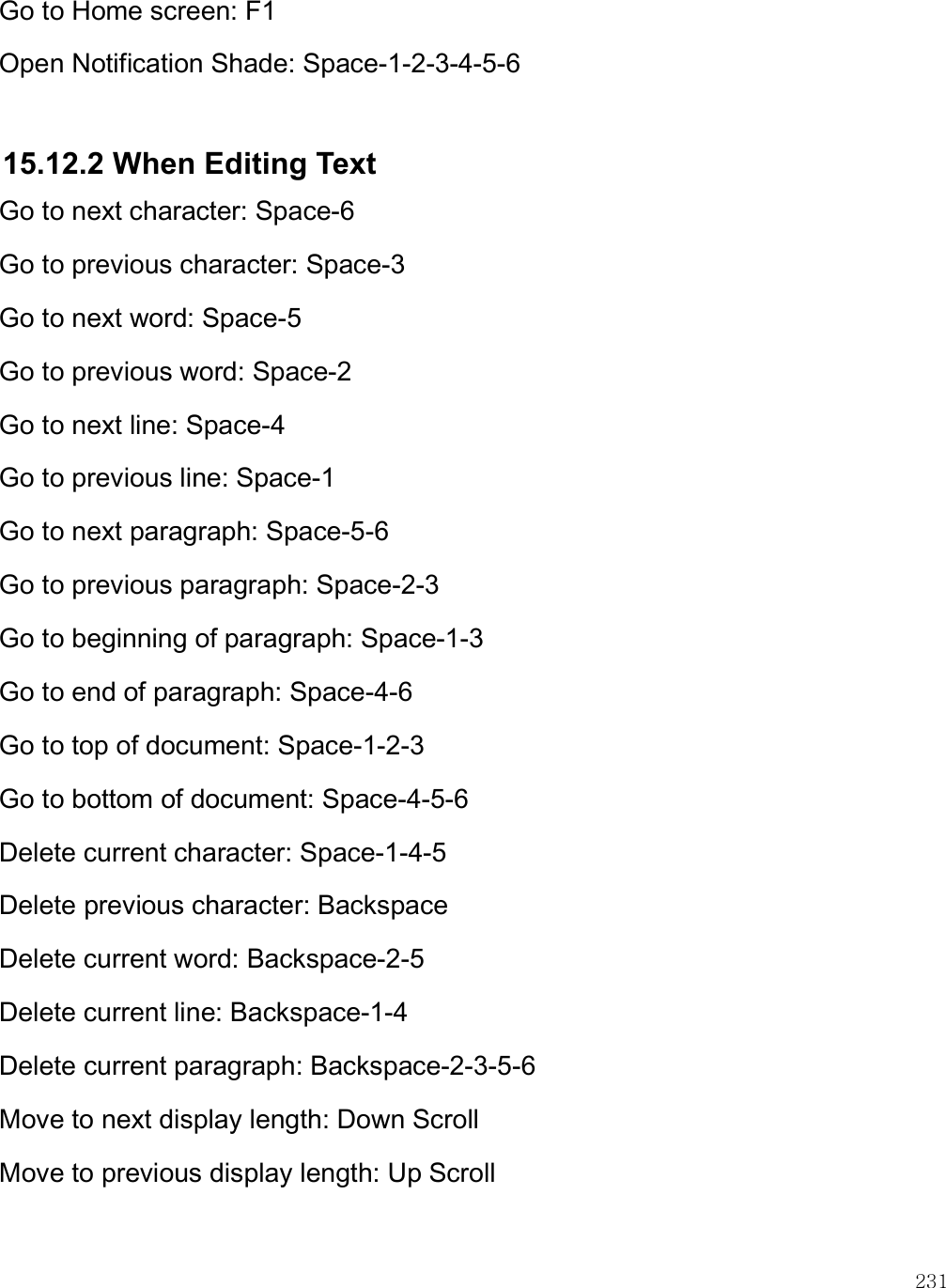    231 Go to Home screen: F1 Open Notification Shade: Space-1-2-3-4-5-6  15.12.2 When Editing Text Go to next character: Space-6 Go to previous character: Space-3 Go to next word: Space-5 Go to previous word: Space-2 Go to next line: Space-4 Go to previous line: Space-1 Go to next paragraph: Space-5-6 Go to previous paragraph: Space-2-3 Go to beginning of paragraph: Space-1-3 Go to end of paragraph: Space-4-6 Go to top of document: Space-1-2-3 Go to bottom of document: Space-4-5-6 Delete current character: Space-1-4-5 Delete previous character: Backspace Delete current word: Backspace-2-5 Delete current line: Backspace-1-4 Delete current paragraph: Backspace-2-3-5-6 Move to next display length: Down Scroll Move to previous display length: Up Scroll  