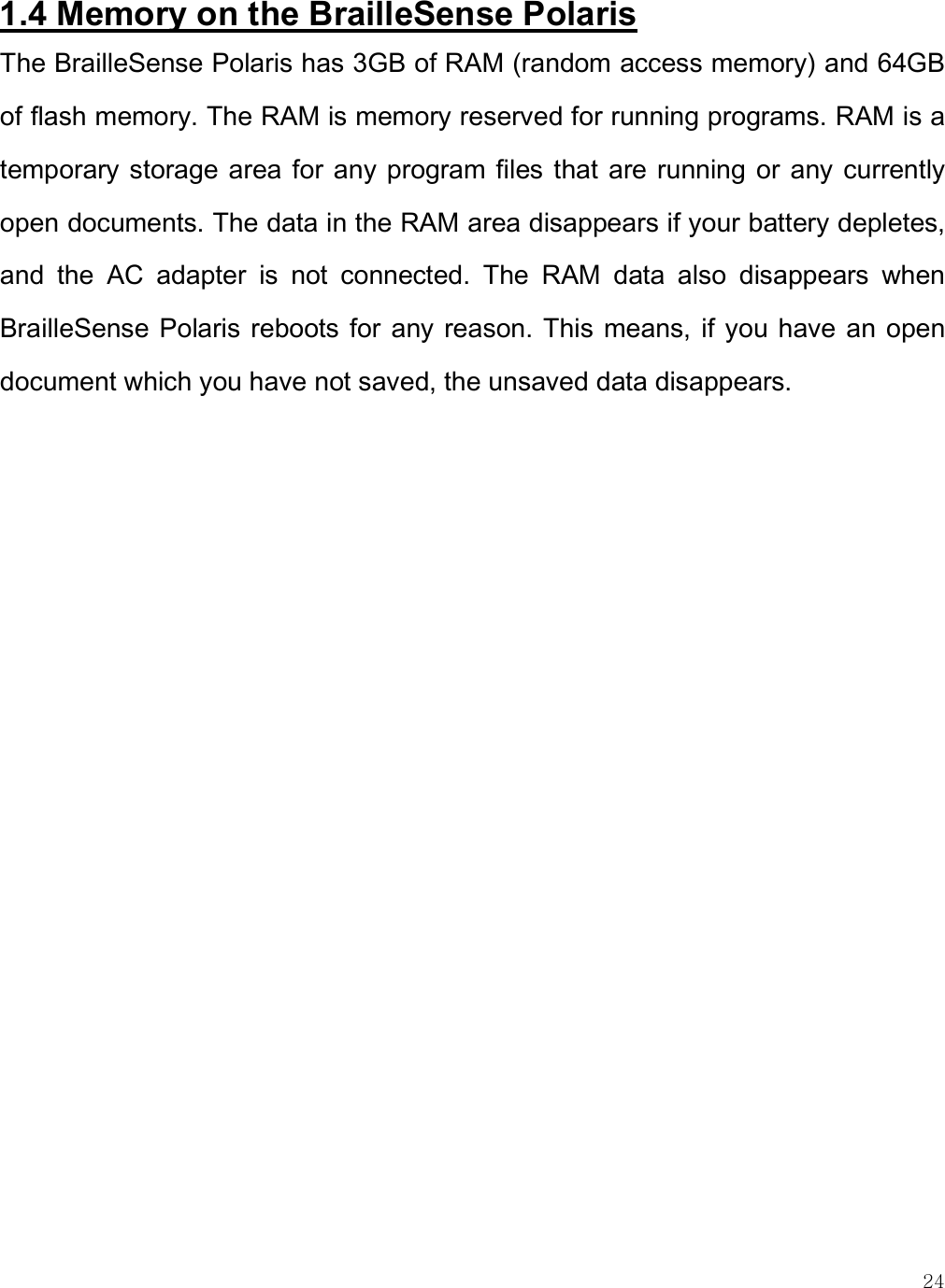   24 1.4 Memory on the BrailleSense Polaris The BrailleSense Polaris has 3GB of RAM (random access memory) and 64GB of flash memory. The RAM is memory reserved for running programs. RAM is a temporary storage area  for any program files that  are running or  any currently open documents. The data in the RAM area disappears if your battery depletes, and  the  AC  adapter  is  not  connected.  The  RAM  data  also  disappears  when BrailleSense Polaris reboots for  any reason. This  means, if you have an  open document which you have not saved, the unsaved data disappears.   