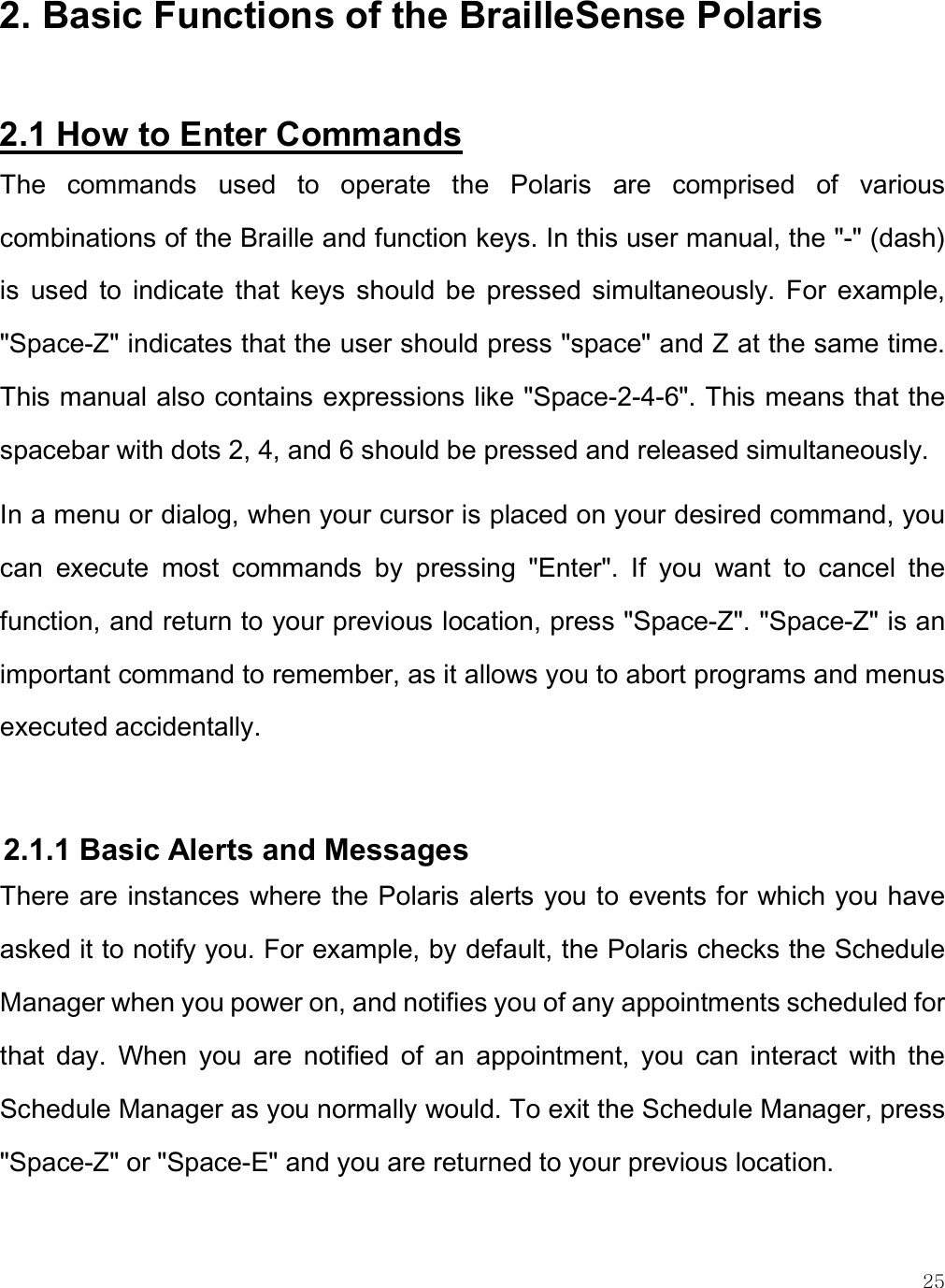    25 2. Basic Functions of the BrailleSense Polaris  2.1 How to Enter Commands The  commands  used  to  operate  the  Polaris  are  comprised  of  various combinations of the Braille and function keys. In this user manual, the &quot;-&quot; (dash) is  used  to  indicate  that  keys  should  be  pressed  simultaneously.  For  example, &quot;Space-Z&quot; indicates that the user should press &quot;space&quot; and Z at the same time. This manual also contains expressions like &quot;Space-2-4-6&quot;. This means that the spacebar with dots 2, 4, and 6 should be pressed and released simultaneously.  In a menu or dialog, when your cursor is placed on your desired command, you can  execute  most  commands  by  pressing  &quot;Enter&quot;.  If  you  want  to  cancel  the function, and return to your previous location, press &quot;Space-Z&quot;. &quot;Space-Z&quot; is an important command to remember, as it allows you to abort programs and menus executed accidentally.  2.1.1 Basic Alerts and Messages There are instances where the Polaris alerts you to events for which you have asked it to notify you. For example, by default, the Polaris checks the Schedule Manager when you power on, and notifies you of any appointments scheduled for that  day.  When  you  are  notified  of  an  appointment,  you  can  interact  with  the Schedule Manager as you normally would. To exit the Schedule Manager, press &quot;Space-Z&quot; or &quot;Space-E&quot; and you are returned to your previous location.  