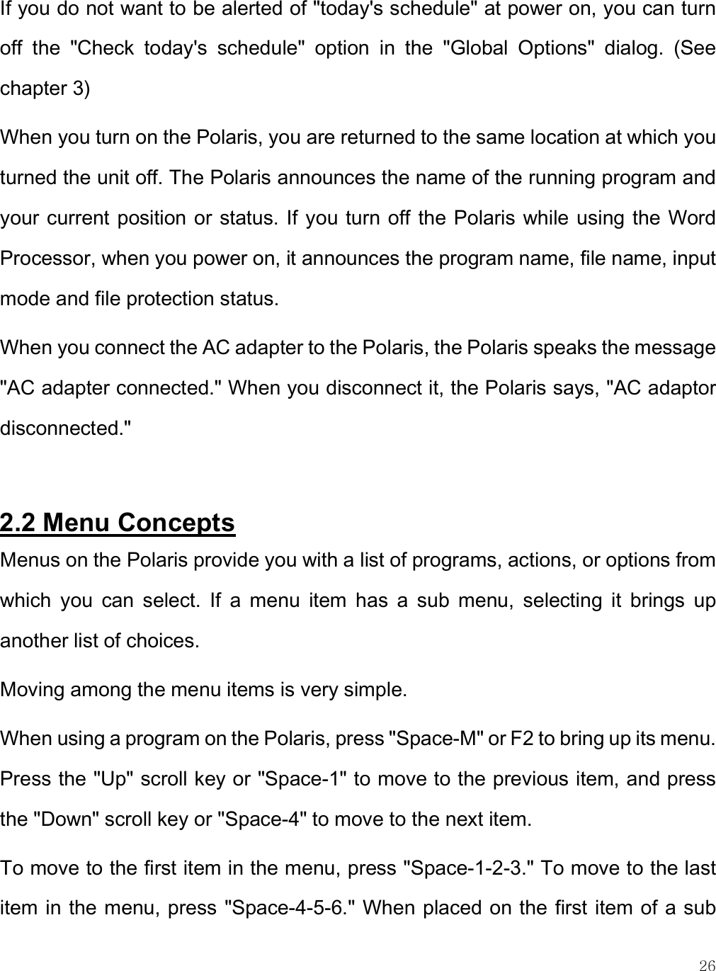    26 If you do not want to be alerted of &quot;today&apos;s schedule&quot; at power on, you can turn off  the  &quot;Check  today&apos;s  schedule&quot;  option  in  the  &quot;Global  Options&quot;  dialog.  (See chapter 3) When you turn on the Polaris, you are returned to the same location at which you turned the unit off. The Polaris announces the name of the running program and your current position or status. If you turn off the Polaris while using the Word Processor, when you power on, it announces the program name, file name, input mode and file protection status.  When you connect the AC adapter to the Polaris, the Polaris speaks the message &quot;AC adapter connected.&quot; When you disconnect it, the Polaris says, &quot;AC adaptor disconnected.&quot;  2.2 Menu Concepts Menus on the Polaris provide you with a list of programs, actions, or options from which  you  can  select.  If  a  menu  item  has  a  sub  menu,  selecting  it  brings  up another list of choices. Moving among the menu items is very simple. When using a program on the Polaris, press &quot;Space-M&quot; or F2 to bring up its menu. Press the &quot;Up&quot; scroll key or &quot;Space-1&quot; to move to the previous item, and press the &quot;Down&quot; scroll key or &quot;Space-4&quot; to move to the next item.  To move to the first item in the menu, press &quot;Space-1-2-3.&quot; To move to the last item in the menu, press &quot;Space-4-5-6.&quot; When placed on the first item of a sub 