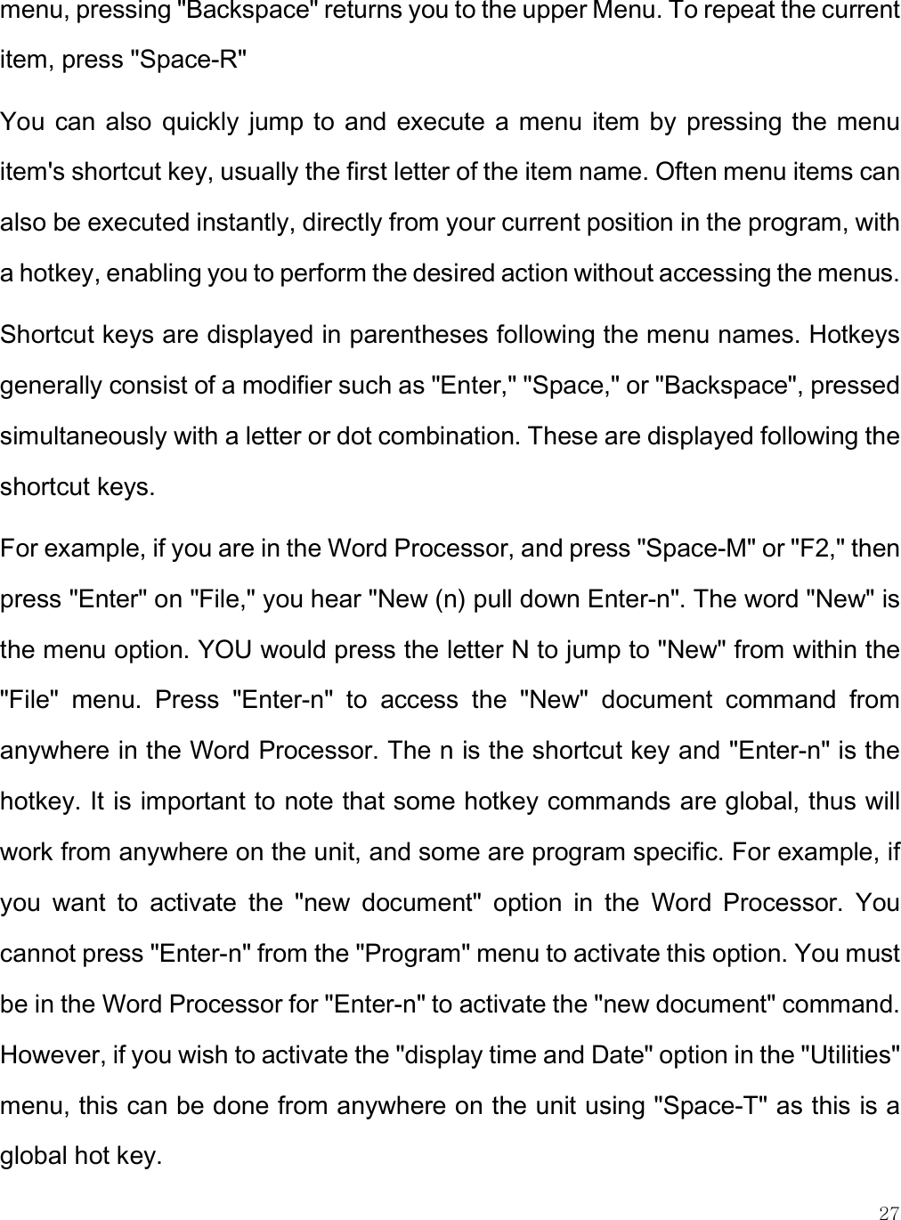    27 menu, pressing &quot;Backspace&quot; returns you to the upper Menu. To repeat the current item, press &quot;Space-R&quot;  You  can also quickly jump to  and execute a  menu item by  pressing the menu item&apos;s shortcut key, usually the first letter of the item name. Often menu items can also be executed instantly, directly from your current position in the program, with a hotkey, enabling you to perform the desired action without accessing the menus.  Shortcut keys are displayed in parentheses following the menu names. Hotkeys generally consist of a modifier such as &quot;Enter,&quot; &quot;Space,&quot; or &quot;Backspace&quot;, pressed simultaneously with a letter or dot combination. These are displayed following the shortcut keys. For example, if you are in the Word Processor, and press &quot;Space-M&quot; or &quot;F2,&quot; then press &quot;Enter&quot; on &quot;File,&quot; you hear &quot;New (n) pull down Enter-n&quot;. The word &quot;New&quot; is the menu option. YOU would press the letter N to jump to &quot;New&quot; from within the &quot;File&quot;  menu.  Press  &quot;Enter-n&quot;  to  access  the  &quot;New&quot;  document  command  from anywhere in the Word Processor. The n is the shortcut key and &quot;Enter-n&quot; is the hotkey. It is important to note that some hotkey commands are global, thus will work from anywhere on the unit, and some are program specific. For example, if you  want  to  activate  the  &quot;new  document&quot;  option  in  the  Word  Processor.  You cannot press &quot;Enter-n&quot; from the &quot;Program&quot; menu to activate this option. You must be in the Word Processor for &quot;Enter-n&quot; to activate the &quot;new document&quot; command. However, if you wish to activate the &quot;display time and Date&quot; option in the &quot;Utilities&quot; menu, this can be done from anywhere on the unit using &quot;Space-T&quot; as this is a global hot key.  