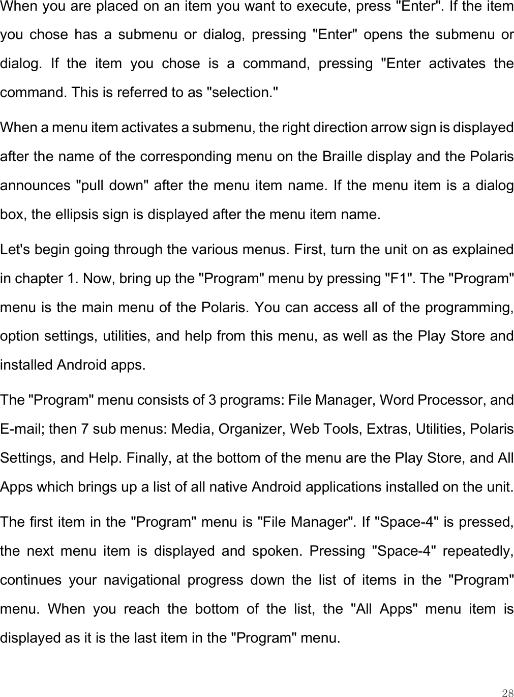    28 When you are placed on an item you want to execute, press &quot;Enter&quot;. If the item you  chose  has  a  submenu  or  dialog,  pressing  &quot;Enter&quot;  opens  the  submenu  or dialog.  If  the  item  you  chose  is  a  command,  pressing  &quot;Enter  activates  the command. This is referred to as &quot;selection.&quot;  When a menu item activates a submenu, the right direction arrow sign is displayed after the name of the corresponding menu on the Braille display and the Polaris announces &quot;pull down&quot; after the menu item name. If the menu item is a dialog box, the ellipsis sign is displayed after the menu item name.  Let&apos;s begin going through the various menus. First, turn the unit on as explained in chapter 1. Now, bring up the &quot;Program&quot; menu by pressing &quot;F1&quot;. The &quot;Program&quot; menu is the main menu of the Polaris. You can access all of the programming, option settings, utilities, and help from this menu, as well as the Play Store and installed Android apps.  The &quot;Program&quot; menu consists of 3 programs: File Manager, Word Processor, and E-mail; then 7 sub menus: Media, Organizer, Web Tools, Extras, Utilities, Polaris Settings, and Help. Finally, at the bottom of the menu are the Play Store, and All Apps which brings up a list of all native Android applications installed on the unit.  The first item in the &quot;Program&quot; menu is &quot;File Manager&quot;. If &quot;Space-4&quot; is pressed, the  next  menu  item  is  displayed  and  spoken.  Pressing  &quot;Space-4&quot;  repeatedly, continues  your  navigational  progress  down  the  list  of  items  in  the  &quot;Program&quot; menu.  When  you  reach  the  bottom  of  the  list,  the  &quot;All  Apps&quot;  menu  item  is displayed as it is the last item in the &quot;Program&quot; menu.  