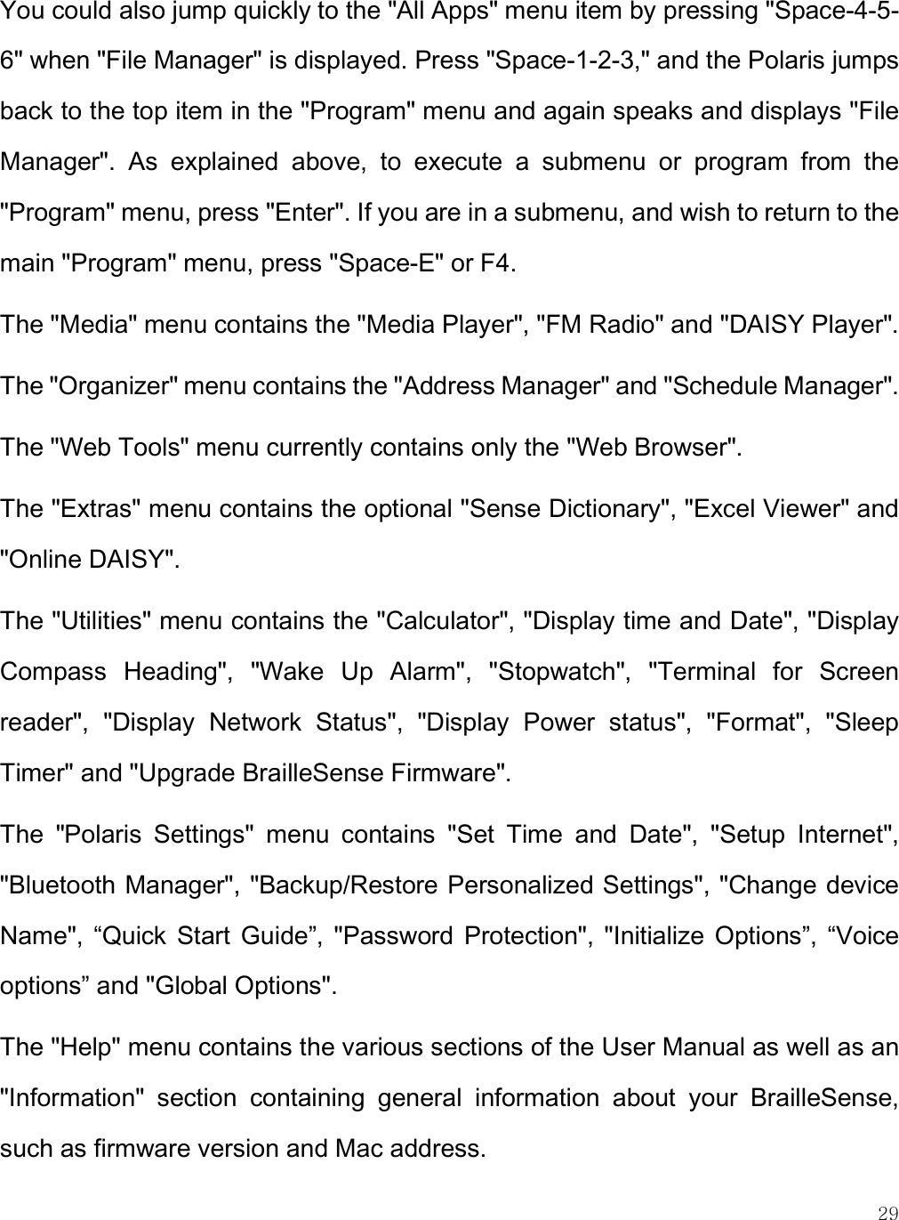    29 You could also jump quickly to the &quot;All Apps&quot; menu item by pressing &quot;Space-4-5-6&quot; when &quot;File Manager&quot; is displayed. Press &quot;Space-1-2-3,&quot; and the Polaris jumps back to the top item in the &quot;Program&quot; menu and again speaks and displays &quot;File Manager&quot;.  As  explained  above,  to  execute  a  submenu  or  program  from  the &quot;Program&quot; menu, press &quot;Enter&quot;. If you are in a submenu, and wish to return to the main &quot;Program&quot; menu, press &quot;Space-E&quot; or F4.  The &quot;Media&quot; menu contains the &quot;Media Player&quot;, &quot;FM Radio&quot; and &quot;DAISY Player&quot;.  The &quot;Organizer&quot; menu contains the &quot;Address Manager&quot; and &quot;Schedule Manager&quot;.  The &quot;Web Tools&quot; menu currently contains only the &quot;Web Browser&quot;.  The &quot;Extras&quot; menu contains the optional &quot;Sense Dictionary&quot;, &quot;Excel Viewer&quot; and &quot;Online DAISY&quot;.  The &quot;Utilities&quot; menu contains the &quot;Calculator&quot;, &quot;Display time and Date&quot;, &quot;Display Compass  Heading&quot;,  &quot;Wake  Up  Alarm&quot;,  &quot;Stopwatch&quot;,  &quot;Terminal  for  Screen reader&quot;,  &quot;Display  Network  Status&quot;,  &quot;Display  Power  status&quot;,  &quot;Format&quot;,  &quot;Sleep Timer&quot; and &quot;Upgrade BrailleSense Firmware&quot;. The  &quot;Polaris  Settings&quot;  menu  contains  &quot;Set  Time  and  Date&quot;,  &quot;Setup  Internet&quot;, &quot;Bluetooth Manager&quot;, &quot;Backup/Restore Personalized Settings&quot;, &quot;Change device Name&quot;,  “Quick  Start  Guide”,  &quot;Password  Protection&quot;,  &quot;Initialize  Options”,  “Voice options” and &quot;Global Options&quot;. The &quot;Help&quot; menu contains the various sections of the User Manual as well as an &quot;Information&quot;  section  containing  general  information  about  your  BrailleSense, such as firmware version and Mac address. 