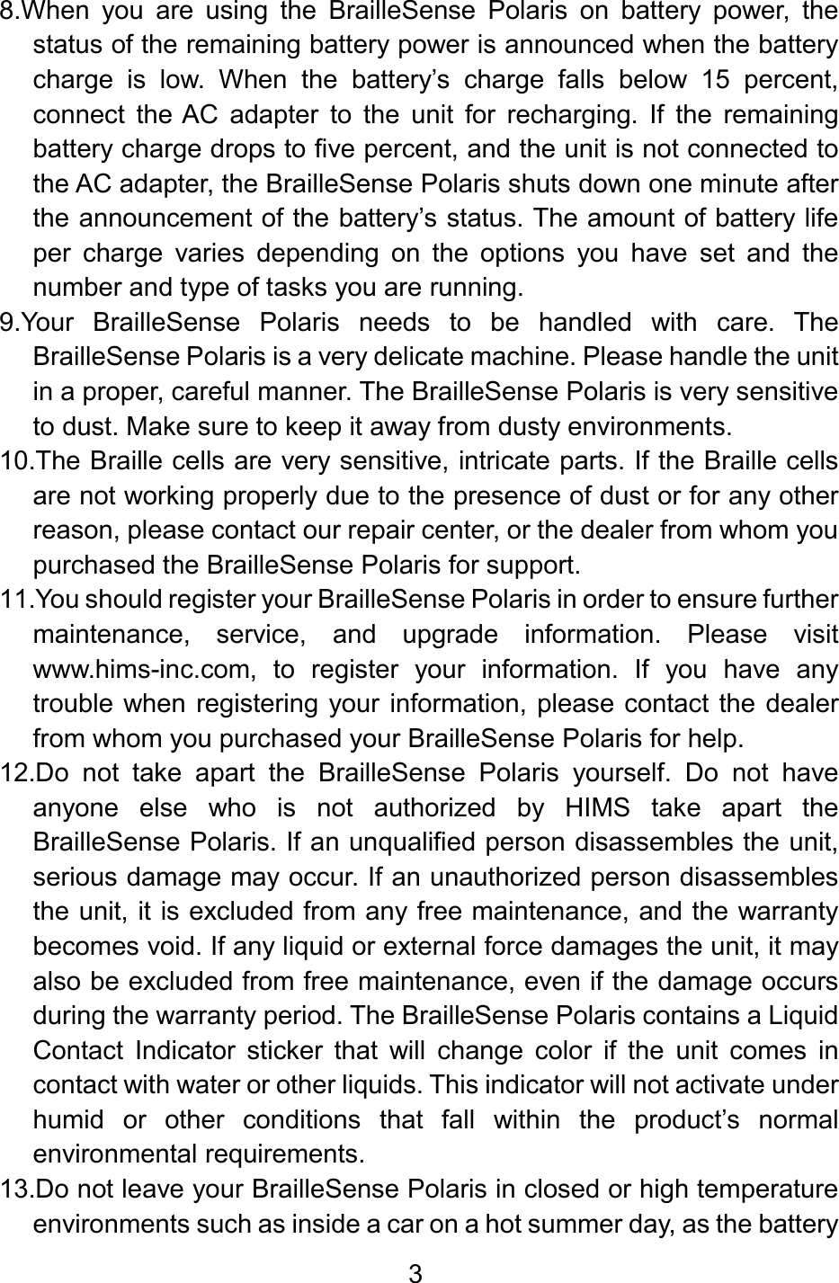 3  8.When  you  are  using  the  BrailleSense  Polaris  on  battery  power,  the status of the remaining battery power is announced when the battery charge  is  low.  When  the  battery’s  charge  falls  below  15  percent, connect  the AC  adapter  to  the  unit  for  recharging.  If  the  remaining battery charge drops to five percent, and the unit is not connected to the AC adapter, the BrailleSense Polaris shuts down one minute after the announcement of the battery’s status. The amount of battery life per  charge  varies  depending  on  the  options  you  have  set  and  the number and type of tasks you are running. 9.Your  BrailleSense  Polaris  needs  to  be  handled  with  care.  The BrailleSense Polaris is a very delicate machine. Please handle the unit in a proper, careful manner. The BrailleSense Polaris is very sensitive to dust. Make sure to keep it away from dusty environments. 10.The Braille cells are very sensitive, intricate parts. If the Braille cells are not working properly due to the presence of dust or for any other reason, please contact our repair center, or the dealer from whom you purchased the BrailleSense Polaris for support. 11.You should register your BrailleSense Polaris in order to ensure further maintenance,  service,  and  upgrade  information.  Please  visit www.hims-inc.com,  to  register  your  information.  If  you  have  any trouble when registering your information, please contact the dealer from whom you purchased your BrailleSense Polaris for help. 12.Do  not  take  apart  the  BrailleSense  Polaris  yourself.  Do  not  have anyone  else  who  is  not  authorized  by  HIMS  take  apart  the BrailleSense Polaris. If an unqualified person disassembles the unit, serious damage may occur. If an unauthorized person disassembles the unit, it is excluded from any free maintenance, and the warranty becomes void. If any liquid or external force damages the unit, it may also be excluded from free maintenance, even if the damage occurs during the warranty period. The BrailleSense Polaris contains a Liquid Contact  Indicator  sticker  that  will  change  color  if  the  unit  comes  in contact with water or other liquids. This indicator will not activate under humid  or  other  conditions  that  fall  within  the  product’s  normal environmental requirements.  13.Do not leave your BrailleSense Polaris in closed or high temperature environments such as inside a car on a hot summer day, as the battery 