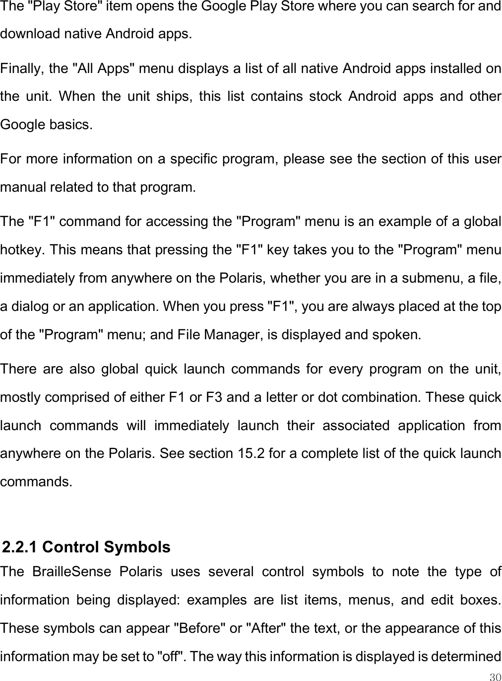    30 The &quot;Play Store&quot; item opens the Google Play Store where you can search for and download native Android apps. Finally, the &quot;All Apps&quot; menu displays a list of all native Android apps installed on the  unit.  When  the  unit  ships,  this  list  contains  stock  Android  apps  and  other Google basics. For more information on a specific program, please see the section of this user manual related to that program. The &quot;F1&quot; command for accessing the &quot;Program&quot; menu is an example of a global hotkey. This means that pressing the &quot;F1&quot; key takes you to the &quot;Program&quot; menu immediately from anywhere on the Polaris, whether you are in a submenu, a file, a dialog or an application. When you press &quot;F1&quot;, you are always placed at the top of the &quot;Program&quot; menu; and File Manager, is displayed and spoken. There  are  also  global  quick  launch  commands  for  every  program  on  the  unit, mostly comprised of either F1 or F3 and a letter or dot combination. These quick launch  commands  will  immediately  launch  their  associated  application  from anywhere on the Polaris. See section 15.2 for a complete list of the quick launch commands.   2.2.1 Control Symbols  The  BrailleSense  Polaris  uses  several  control  symbols  to  note  the  type  of information  being  displayed:  examples  are  list  items,  menus,  and  edit  boxes. These symbols can appear &quot;Before&quot; or &quot;After&quot; the text, or the appearance of this information may be set to &quot;off&quot;. The way this information is displayed is determined 