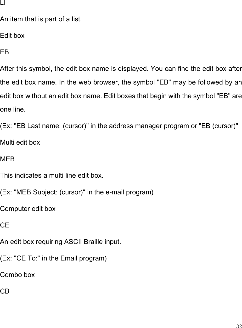    32 LI An item that is part of a list. Edit box EB After this symbol, the edit box name is displayed. You can find the edit box after the edit box name. In the web browser, the symbol &quot;EB&quot; may be followed by an edit box without an edit box name. Edit boxes that begin with the symbol &quot;EB&quot; are one line. (Ex: &quot;EB Last name: (cursor)&quot; in the address manager program or &quot;EB (cursor)&quot; Multi edit box MEB This indicates a multi line edit box.  (Ex: &quot;MEB Subject: (cursor)&quot; in the e-mail program) Computer edit box CE An edit box requiring ASCII Braille input. (Ex: &quot;CE To:&quot; in the Email program) Combo box CB 