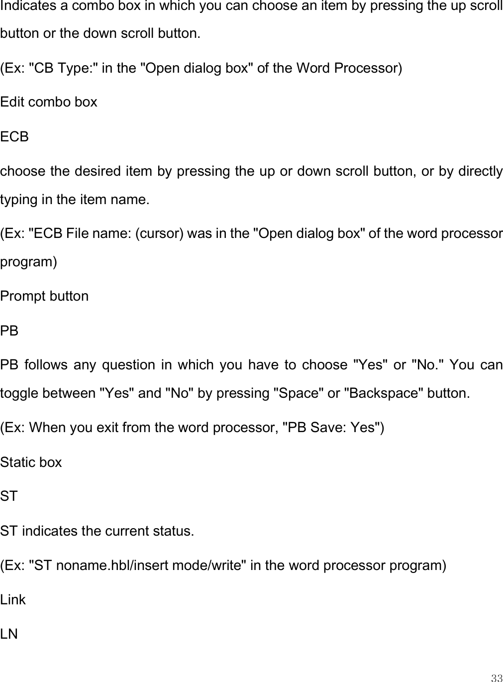    33 Indicates a combo box in which you can choose an item by pressing the up scroll button or the down scroll button. (Ex: &quot;CB Type:&quot; in the &quot;Open dialog box&quot; of the Word Processor) Edit combo box ECB choose the desired item by pressing the up or down scroll button, or by directly typing in the item name. (Ex: &quot;ECB File name: (cursor) was in the &quot;Open dialog box&quot; of the word processor program) Prompt button PB PB  follows  any  question  in  which you  have  to  choose  &quot;Yes&quot;  or  &quot;No.&quot; You  can toggle between &quot;Yes&quot; and &quot;No&quot; by pressing &quot;Space&quot; or &quot;Backspace&quot; button.  (Ex: When you exit from the word processor, &quot;PB Save: Yes&quot;)  Static box ST ST indicates the current status. (Ex: &quot;ST noname.hbl/insert mode/write&quot; in the word processor program) Link LN 