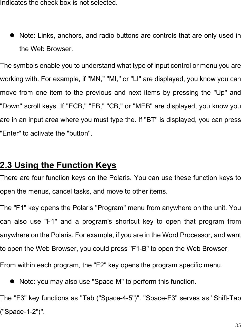    35 Indicates the check box is not selected.    Note: Links, anchors, and radio buttons are controls that are only used in the Web Browser.  The symbols enable you to understand what type of input control or menu you are working with. For example, if &quot;MN,&quot; &quot;MI,&quot; or &quot;LI&quot; are displayed, you know you can move  from  one  item  to the  previous  and  next  items  by  pressing  the  &quot;Up&quot;  and &quot;Down&quot; scroll keys. If &quot;ECB,&quot; &quot;EB,&quot; &quot;CB,&quot; or &quot;MEB&quot; are displayed, you know you are in an input area where you must type the. If &quot;BT&quot; is displayed, you can press &quot;Enter&quot; to activate the &quot;button&quot;.  2.3 Using the Function Keys There are four function keys on the Polaris. You can use these function keys to open the menus, cancel tasks, and move to other items.  The &quot;F1&quot; key opens the Polaris &quot;Program&quot; menu from anywhere on the unit. You can  also  use  &quot;F1&quot;  and  a  program&apos;s  shortcut  key  to  open  that  program  from anywhere on the Polaris. For example, if you are in the Word Processor, and want to open the Web Browser, you could press &quot;F1-B&quot; to open the Web Browser.  From within each program, the &quot;F2&quot; key opens the program specific menu.   Note: you may also use &quot;Space-M&quot; to perform this function.  The &quot;F3&quot; key functions as &quot;Tab (&quot;Space-4-5&quot;)&quot;. &quot;Space-F3&quot; serves as &quot;Shift-Tab (&quot;Space-1-2&quot;)&quot;.  