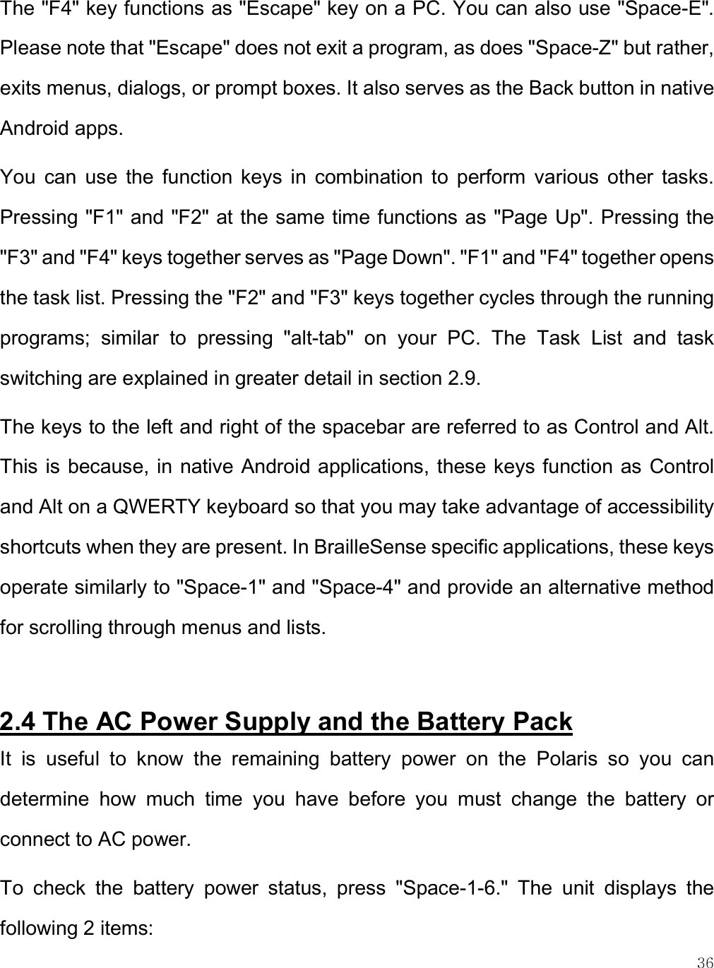    36 The &quot;F4&quot; key functions as &quot;Escape&quot; key on a PC. You can also use &quot;Space-E&quot;. Please note that &quot;Escape&quot; does not exit a program, as does &quot;Space-Z&quot; but rather, exits menus, dialogs, or prompt boxes. It also serves as the Back button in native Android apps. You  can  use  the  function  keys  in  combination  to  perform  various  other  tasks. Pressing &quot;F1&quot; and &quot;F2&quot; at the same time functions as &quot;Page Up&quot;. Pressing the &quot;F3&quot; and &quot;F4&quot; keys together serves as &quot;Page Down&quot;. &quot;F1&quot; and &quot;F4&quot; together opens the task list. Pressing the &quot;F2&quot; and &quot;F3&quot; keys together cycles through the running programs;  similar  to  pressing  &quot;alt-tab&quot;  on  your  PC.  The  Task  List  and  task switching are explained in greater detail in section 2.9. The keys to the left and right of the spacebar are referred to as Control and Alt. This is because, in native Android applications, these keys function as Control and Alt on a QWERTY keyboard so that you may take advantage of accessibility shortcuts when they are present. In BrailleSense specific applications, these keys operate similarly to &quot;Space-1&quot; and &quot;Space-4&quot; and provide an alternative method for scrolling through menus and lists.  2.4 The AC Power Supply and the Battery Pack  It  is  useful  to  know  the  remaining  battery  power  on  the  Polaris  so  you  can determine  how  much  time  you  have  before  you  must  change  the  battery  or connect to AC power.  To  check  the  battery  power  status,  press  &quot;Space-1-6.&quot;  The  unit  displays  the following 2 items: 