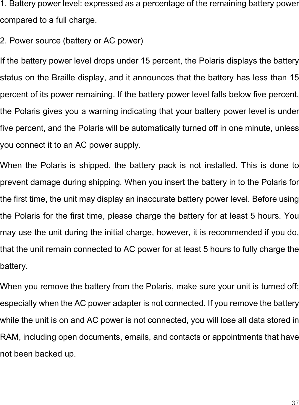    37 1. Battery power level: expressed as a percentage of the remaining battery power compared to a full charge.  2. Power source (battery or AC power) If the battery power level drops under 15 percent, the Polaris displays the battery status on the Braille display, and it announces that the battery has less than 15 percent of its power remaining. If the battery power level falls below five percent, the Polaris gives you a warning indicating that your battery power level is under five percent, and the Polaris will be automatically turned off in one minute, unless you connect it to an AC power supply. When  the  Polaris  is  shipped,  the  battery  pack  is  not  installed.  This  is  done  to prevent damage during shipping. When you insert the battery in to the Polaris for the first time, the unit may display an inaccurate battery power level. Before using the Polaris for the first time, please charge the battery for at least 5 hours. You may use the unit during the initial charge, however, it is recommended if you do, that the unit remain connected to AC power for at least 5 hours to fully charge the battery.  When you remove the battery from the Polaris, make sure your unit is turned off; especially when the AC power adapter is not connected. If you remove the battery while the unit is on and AC power is not connected, you will lose all data stored in RAM, including open documents, emails, and contacts or appointments that have not been backed up.  