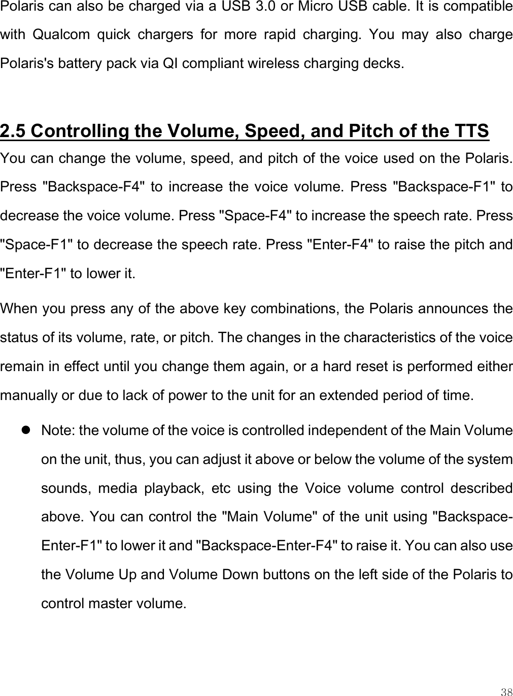    38 Polaris can also be charged via a USB 3.0 or Micro USB cable. It is compatible with  Qualcom  quick  chargers  for  more  rapid  charging.  You  may  also  charge Polaris&apos;s battery pack via QI compliant wireless charging decks.  2.5 Controlling the Volume, Speed, and Pitch of the TTS  You can change the volume, speed, and pitch of the voice used on the Polaris. Press  &quot;Backspace-F4&quot; to  increase  the voice  volume.  Press  &quot;Backspace-F1&quot;  to decrease the voice volume. Press &quot;Space-F4&quot; to increase the speech rate. Press &quot;Space-F1&quot; to decrease the speech rate. Press &quot;Enter-F4&quot; to raise the pitch and &quot;Enter-F1&quot; to lower it.  When you press any of the above key combinations, the Polaris announces the status of its volume, rate, or pitch. The changes in the characteristics of the voice remain in effect until you change them again, or a hard reset is performed either manually or due to lack of power to the unit for an extended period of time.  Note: the volume of the voice is controlled independent of the Main Volume on the unit, thus, you can adjust it above or below the volume of the system sounds,  media  playback,  etc  using  the  Voice  volume  control  described above. You can control the &quot;Main Volume&quot; of the unit using &quot;Backspace-Enter-F1&quot; to lower it and &quot;Backspace-Enter-F4&quot; to raise it. You can also use the Volume Up and Volume Down buttons on the left side of the Polaris to control master volume.   