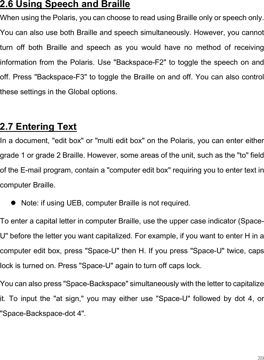    39 2.6 Using Speech and Braille  When using the Polaris, you can choose to read using Braille only or speech only. You can also use both Braille and speech simultaneously. However, you cannot turn  off  both  Braille  and  speech  as  you  would  have  no  method  of  receiving information from the Polaris. Use &quot;Backspace-F2&quot; to toggle the speech on and off. Press &quot;Backspace-F3&quot; to toggle the Braille on and off. You can also control these settings in the Global options.  2.7 Entering Text In a document, &quot;edit box&quot; or &quot;multi edit box&quot; on the Polaris, you can enter either grade 1 or grade 2 Braille. However, some areas of the unit, such as the &quot;to&quot; field of the E-mail program, contain a &quot;computer edit box&quot; requiring you to enter text in computer Braille.   Note: if using UEB, computer Braille is not required.  To enter a capital letter in computer Braille, use the upper case indicator (Space-U&quot; before the letter you want capitalized. For example, if you want to enter H in a computer edit box, press &quot;Space-U&quot; then H. If you press &quot;Space-U&quot; twice, caps lock is turned on. Press &quot;Space-U&quot; again to turn off caps lock. You can also press &quot;Space-Backspace&quot; simultaneously with the letter to capitalize it.  To  input  the  &quot;at  sign,&quot;  you  may  either  use  &quot;Space-U&quot;  followed  by  dot  4,  or &quot;Space-Backspace-dot 4&quot;.  