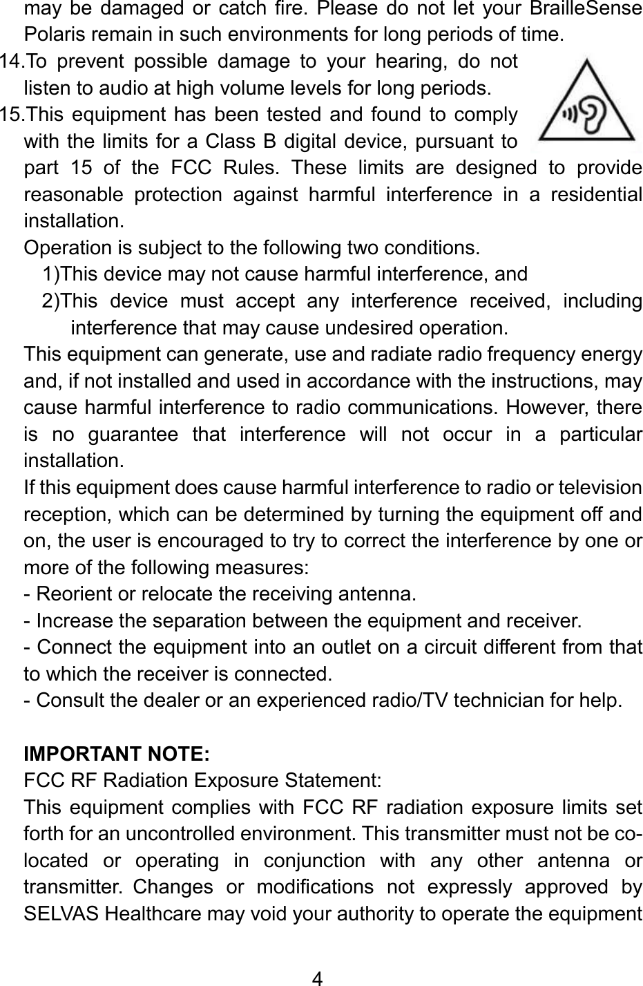 4  may be  damaged  or  catch  fire.  Please  do  not  let  your  BrailleSense Polaris remain in such environments for long periods of time.  14.To  prevent  possible  damage  to  your  hearing,  do  not listen to audio at high volume levels for long periods. 15.This equipment has  been tested and found  to comply with the limits for a Class B digital device, pursuant to part  15  of  the  FCC  Rules.  These  limits  are  designed  to  provide reasonable  protection  against  harmful  interference  in  a  residential installation. Operation is subject to the following two conditions. 1)This device may not cause harmful interference, and 2)This  device  must  accept  any  interference  received,  including interference that may cause undesired operation. This equipment can generate, use and radiate radio frequency energy and, if not installed and used in accordance with the instructions, may cause harmful interference to radio communications. However, there is  no  guarantee  that  interference  will  not  occur  in  a  particular installation.  If this equipment does cause harmful interference to radio or television reception, which can be determined by turning the equipment off and on, the user is encouraged to try to correct the interference by one or more of the following measures: - Reorient or relocate the receiving antenna. - Increase the separation between the equipment and receiver. - Connect the equipment into an outlet on a circuit different from that to which the receiver is connected. - Consult the dealer or an experienced radio/TV technician for help.  IMPORTANT NOTE: FCC RF Radiation Exposure Statement: This equipment complies with FCC  RF radiation exposure limits set forth for an uncontrolled environment. This transmitter must not be co-located  or  operating  in  conjunction  with  any  other  antenna  or transmitter. Changes  or  modifications  not  expressly  approved  by SELVAS Healthcare may void your authority to operate the equipment  