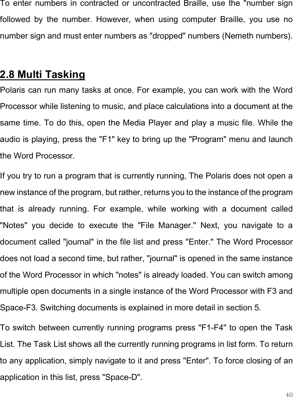    40 To  enter  numbers  in  contracted  or  uncontracted  Braille,  use  the  &quot;number  sign followed  by  the  number.  However,  when  using  computer  Braille,  you  use  no number sign and must enter numbers as &quot;dropped&quot; numbers (Nemeth numbers).   2.8 Multi Tasking Polaris can run many tasks at once. For example, you can work with the Word Processor while listening to music, and place calculations into a document at the same time. To do this, open the Media Player and play a music file. While the audio is playing, press the &quot;F1&quot; key to bring up the &quot;Program&quot; menu and launch the Word Processor. If you try to run a program that is currently running, The Polaris does not open a new instance of the program, but rather, returns you to the instance of the program that  is  already  running.  For  example,  while  working  with  a  document  called &quot;Notes&quot;  you  decide  to  execute  the  &quot;File  Manager.&quot;  Next,  you  navigate  to  a document called &quot;journal&quot; in the file list and press &quot;Enter.&quot; The Word Processor does not load a second time, but rather, &quot;journal&quot; is opened in the same instance of the Word Processor in which &quot;notes&quot; is already loaded. You can switch among multiple open documents in a single instance of the Word Processor with F3 and Space-F3. Switching documents is explained in more detail in section 5.  To switch between currently running programs press &quot;F1-F4&quot; to open the Task List. The Task List shows all the currently running programs in list form. To return to any application, simply navigate to it and press &quot;Enter&quot;. To force closing of an application in this list, press &quot;Space-D&quot;.  