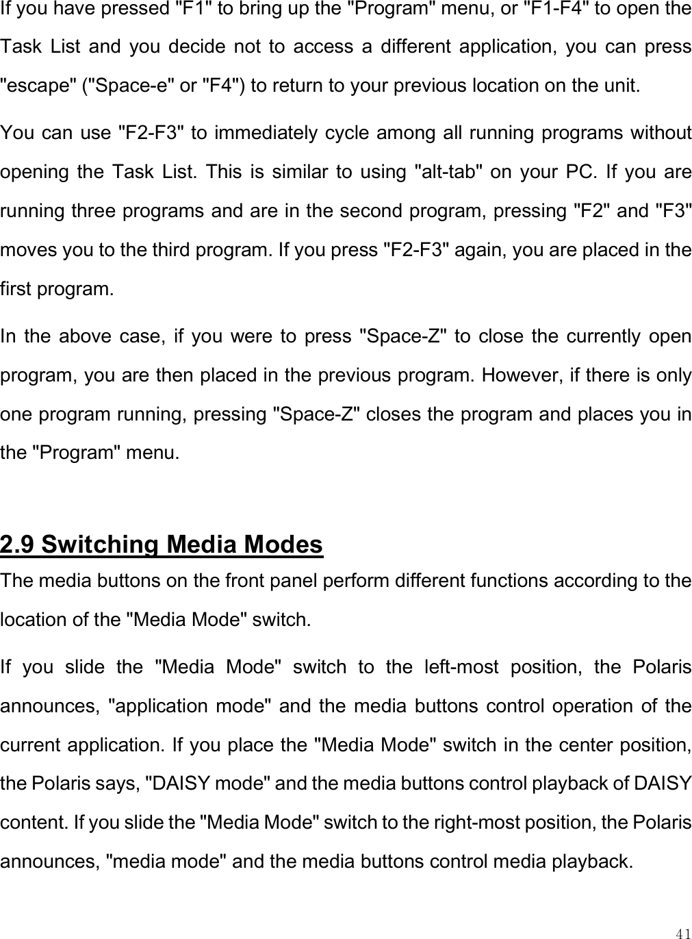    41 If you have pressed &quot;F1&quot; to bring up the &quot;Program&quot; menu, or &quot;F1-F4&quot; to open the Task  List  and  you  decide  not  to  access  a  different  application,  you  can  press &quot;escape&quot; (&quot;Space-e&quot; or &quot;F4&quot;) to return to your previous location on the unit. You can use &quot;F2-F3&quot; to immediately cycle among all running programs without opening  the  Task  List.  This  is  similar  to  using  &quot;alt-tab&quot;  on  your PC.  If  you are running three programs and are in the second program, pressing &quot;F2&quot; and &quot;F3&quot; moves you to the third program. If you press &quot;F2-F3&quot; again, you are placed in the first program. In  the  above case, if  you  were  to  press  &quot;Space-Z&quot; to  close the currently  open program, you are then placed in the previous program. However, if there is only one program running, pressing &quot;Space-Z&quot; closes the program and places you in the &quot;Program&quot; menu.   2.9 Switching Media Modes The media buttons on the front panel perform different functions according to the location of the &quot;Media Mode&quot; switch. If  you  slide  the  &quot;Media  Mode&quot;  switch  to  the  left-most  position,  the  Polaris announces, &quot;application mode&quot;  and the  media buttons  control operation  of the current application. If you place the &quot;Media Mode&quot; switch in the center position, the Polaris says, &quot;DAISY mode&quot; and the media buttons control playback of DAISY content. If you slide the &quot;Media Mode&quot; switch to the right-most position, the Polaris announces, &quot;media mode&quot; and the media buttons control media playback. 