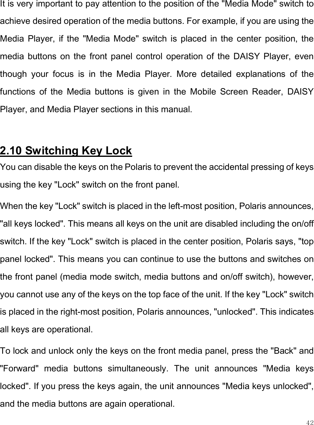    42 It is very important to pay attention to the position of the &quot;Media Mode&quot; switch to achieve desired operation of the media buttons. For example, if you are using the Media  Player,  if  the  &quot;Media  Mode&quot;  switch  is  placed  in  the  center  position,  the media  buttons on  the  front  panel  control  operation of  the  DAISY  Player,  even though  your  focus  is  in  the  Media  Player.  More  detailed  explanations  of  the functions  of  the  Media  buttons  is  given  in  the  Mobile  Screen  Reader,  DAISY Player, and Media Player sections in this manual.  2.10 Switching Key Lock You can disable the keys on the Polaris to prevent the accidental pressing of keys using the key &quot;Lock&quot; switch on the front panel. When the key &quot;Lock&quot; switch is placed in the left-most position, Polaris announces, &quot;all keys locked&quot;. This means all keys on the unit are disabled including the on/off switch. If the key &quot;Lock&quot; switch is placed in the center position, Polaris says, &quot;top panel locked&quot;. This means you can continue to use the buttons and switches on the front panel (media mode switch, media buttons and on/off switch), however, you cannot use any of the keys on the top face of the unit. If the key &quot;Lock&quot; switch is placed in the right-most position, Polaris announces, &quot;unlocked&quot;. This indicates all keys are operational. To lock and unlock only the keys on the front media panel, press the &quot;Back&quot; and &quot;Forward&quot;  media  buttons  simultaneously.  The  unit  announces  &quot;Media  keys locked&quot;. If you press the keys again, the unit announces &quot;Media keys unlocked&quot;, and the media buttons are again operational.  