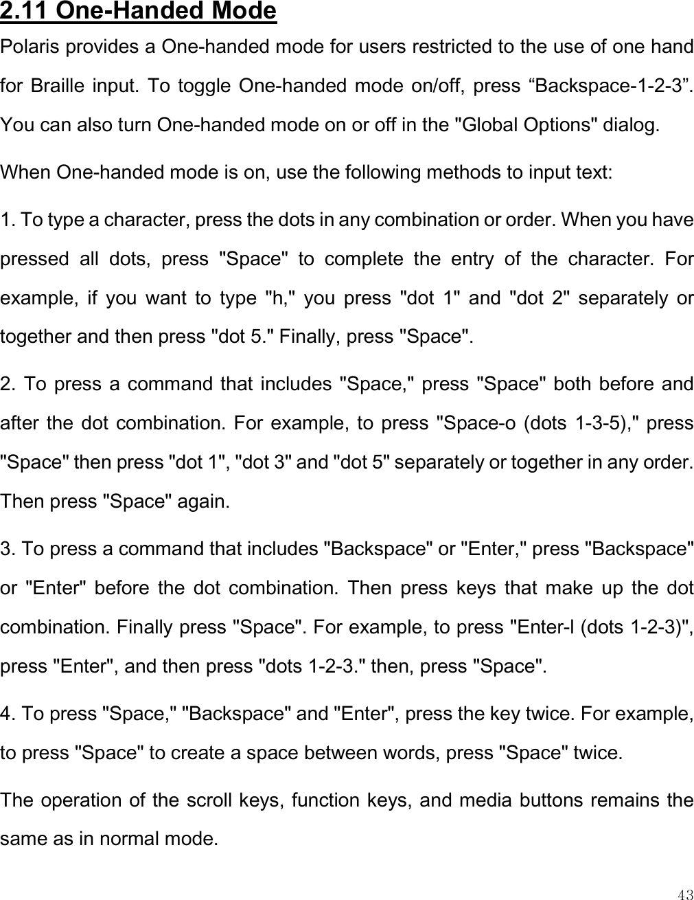    43  2.11 One-Handed Mode Polaris provides a One-handed mode for users restricted to the use of one hand for  Braille input. To toggle One-handed mode  on/off, press  “Backspace-1-2-3”. You can also turn One-handed mode on or off in the &quot;Global Options&quot; dialog. When One-handed mode is on, use the following methods to input text:  1. To type a character, press the dots in any combination or order. When you have pressed  all  dots,  press  &quot;Space&quot;  to  complete  the  entry  of  the  character.  For example,  if  you  want  to  type  &quot;h,&quot;  you  press  &quot;dot  1&quot;  and  &quot;dot  2&quot;  separately  or together and then press &quot;dot 5.&quot; Finally, press &quot;Space&quot;. 2. To press  a command that includes &quot;Space,&quot; press &quot;Space&quot; both before and after the dot combination. For example, to  press &quot;Space-o (dots 1-3-5),&quot; press &quot;Space&quot; then press &quot;dot 1&quot;, &quot;dot 3&quot; and &quot;dot 5&quot; separately or together in any order. Then press &quot;Space&quot; again. 3. To press a command that includes &quot;Backspace&quot; or &quot;Enter,&quot; press &quot;Backspace&quot; or  &quot;Enter&quot;  before  the  dot  combination.  Then  press  keys  that  make  up  the  dot combination. Finally press &quot;Space&quot;. For example, to press &quot;Enter-l (dots 1-2-3)&quot;, press &quot;Enter&quot;, and then press &quot;dots 1-2-3.&quot; then, press &quot;Space&quot;. 4. To press &quot;Space,&quot; &quot;Backspace&quot; and &quot;Enter&quot;, press the key twice. For example, to press &quot;Space&quot; to create a space between words, press &quot;Space&quot; twice. The operation of the scroll keys, function keys, and media buttons remains the same as in normal mode.  