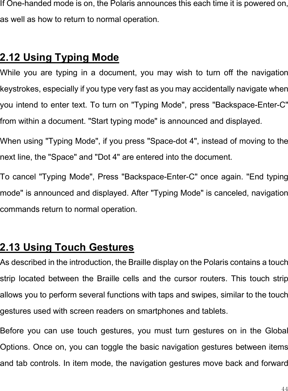    44 If One-handed mode is on, the Polaris announces this each time it is powered on, as well as how to return to normal operation.   2.12 Using Typing Mode While  you  are  typing  in  a  document,  you  may  wish  to  turn  off  the  navigation keystrokes, especially if you type very fast as you may accidentally navigate when you intend to enter text. To turn on &quot;Typing Mode&quot;, press &quot;Backspace-Enter-C&quot; from within a document. &quot;Start typing mode&quot; is announced and displayed. When using &quot;Typing Mode&quot;, if you press &quot;Space-dot 4&quot;, instead of moving to the next line, the &quot;Space&quot; and &quot;Dot 4&quot; are entered into the document. To cancel &quot;Typing Mode&quot;, Press &quot;Backspace-Enter-C&quot; once again. &quot;End typing mode&quot; is announced and displayed. After &quot;Typing Mode&quot; is canceled, navigation commands return to normal operation.   2.13 Using Touch Gestures As described in the introduction, the Braille display on the Polaris contains a touch strip  located  between  the  Braille  cells  and  the  cursor  routers.  This  touch  strip allows you to perform several functions with taps and swipes, similar to the touch gestures used with screen readers on smartphones and tablets. Before  you  can  use  touch  gestures,  you  must  turn  gestures  on  in  the  Global Options. Once on, you can toggle the basic navigation gestures between items and tab controls. In item mode, the navigation gestures move back and forward 