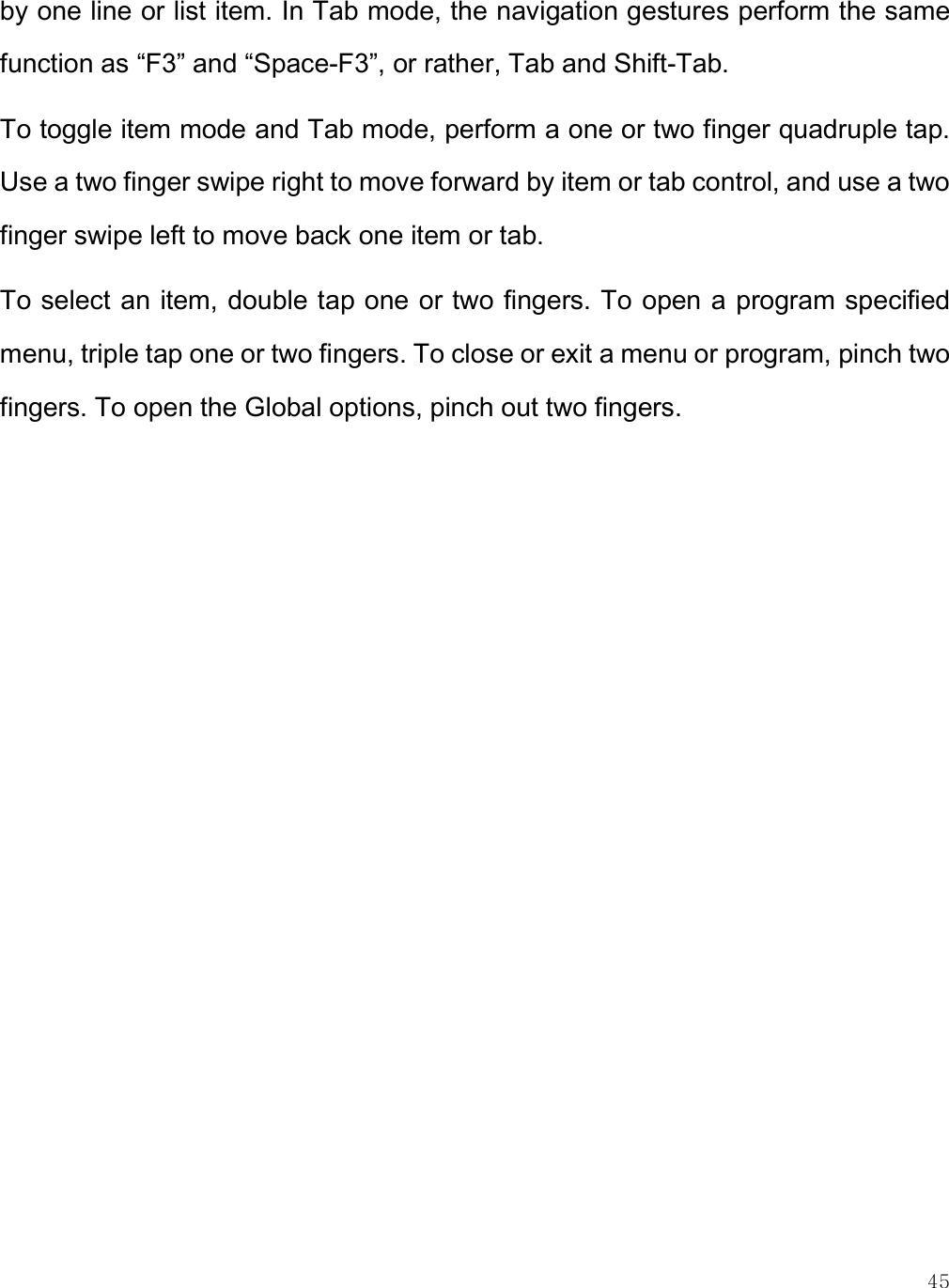    45 by one line or list item. In Tab mode, the navigation gestures perform the same function as “F3” and “Space-F3”, or rather, Tab and Shift-Tab. To toggle item mode and Tab mode, perform a one or two finger quadruple tap. Use a two finger swipe right to move forward by item or tab control, and use a two finger swipe left to move back one item or tab. To select an item, double tap one or two fingers. To open a program specified menu, triple tap one or two fingers. To close or exit a menu or program, pinch two fingers. To open the Global options, pinch out two fingers. 