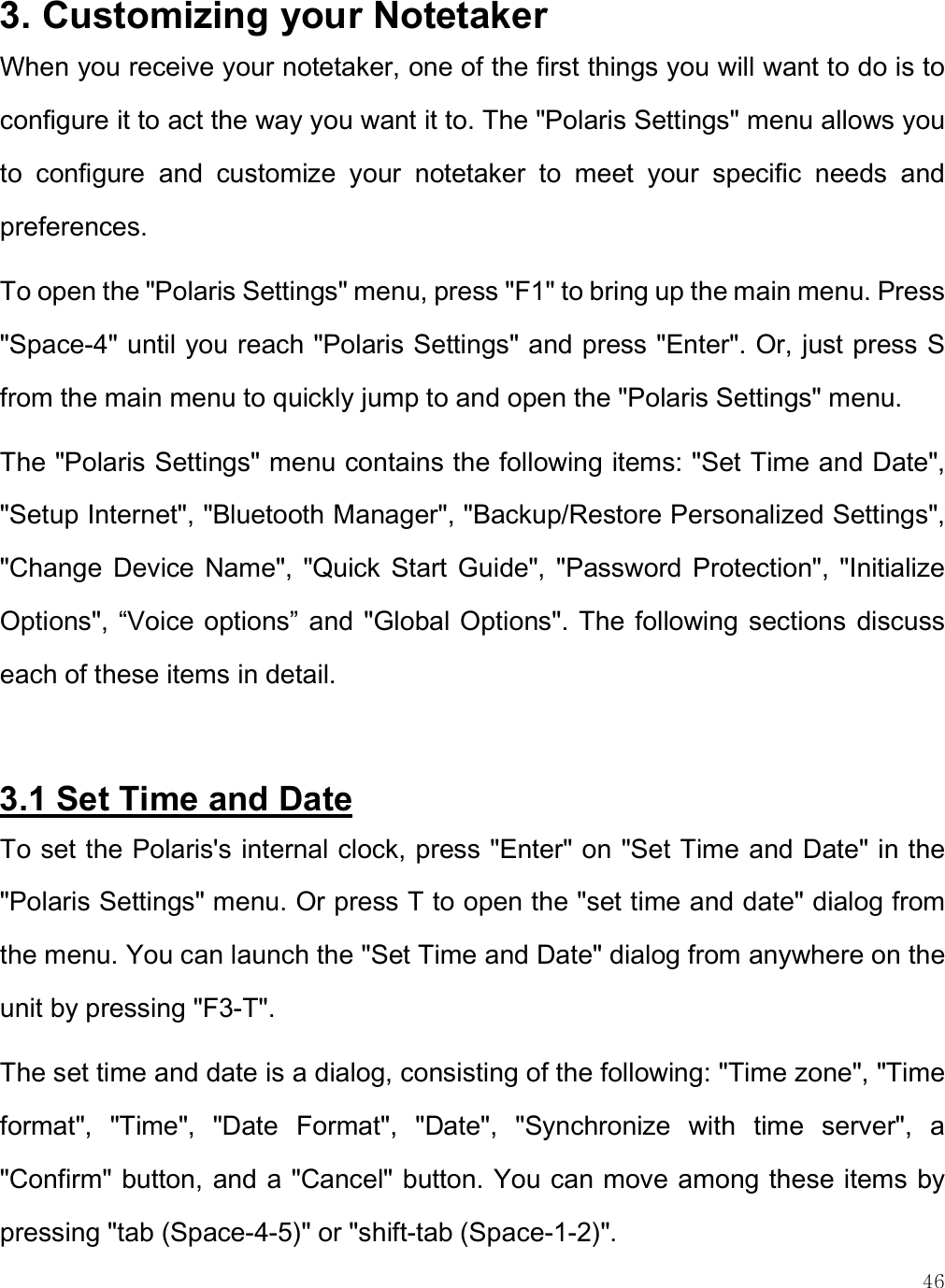    46 3. Customizing your Notetaker When you receive your notetaker, one of the first things you will want to do is to configure it to act the way you want it to. The &quot;Polaris Settings&quot; menu allows you to  configure  and  customize  your  notetaker  to  meet  your  specific  needs  and preferences.  To open the &quot;Polaris Settings&quot; menu, press &quot;F1&quot; to bring up the main menu. Press &quot;Space-4&quot; until you reach &quot;Polaris Settings&quot; and press &quot;Enter&quot;. Or, just press S from the main menu to quickly jump to and open the &quot;Polaris Settings&quot; menu. The &quot;Polaris Settings&quot; menu contains the following items: &quot;Set Time and Date&quot;, &quot;Setup Internet&quot;, &quot;Bluetooth Manager&quot;, &quot;Backup/Restore Personalized Settings&quot;, &quot;Change  Device Name&quot;,  &quot;Quick  Start  Guide&quot;, &quot;Password  Protection&quot;,  &quot;Initialize Options&quot;, “Voice options” and &quot;Global Options&quot;. The following sections discuss each of these items in detail.  3.1 Set Time and Date To set the Polaris&apos;s internal clock, press &quot;Enter&quot; on &quot;Set Time and Date&quot; in the &quot;Polaris Settings&quot; menu. Or press T to open the &quot;set time and date&quot; dialog from the menu. You can launch the &quot;Set Time and Date&quot; dialog from anywhere on the unit by pressing &quot;F3-T&quot;.  The set time and date is a dialog, consisting of the following: &quot;Time zone&quot;, &quot;Time format&quot;,  &quot;Time&quot;,  &quot;Date  Format&quot;,  &quot;Date&quot;,  &quot;Synchronize  with  time  server&quot;,  a &quot;Confirm&quot; button, and a &quot;Cancel&quot; button. You can move among these items by pressing &quot;tab (Space-4-5)&quot; or &quot;shift-tab (Space-1-2)&quot;. 