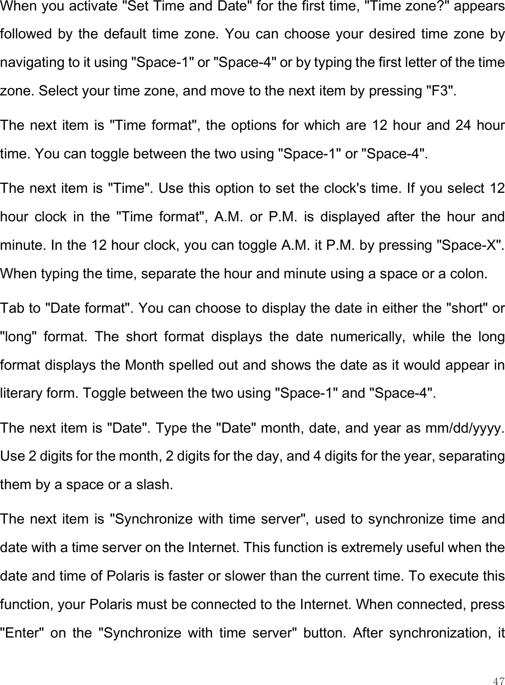    47 When you activate &quot;Set Time and Date&quot; for the first time, &quot;Time zone?&quot; appears followed  by the default time  zone.  You can choose your desired time zone by navigating to it using &quot;Space-1&quot; or &quot;Space-4&quot; or by typing the first letter of the time zone. Select your time zone, and move to the next item by pressing &quot;F3&quot;. The next item is &quot;Time format&quot;, the options for which are 12 hour and 24 hour time. You can toggle between the two using &quot;Space-1&quot; or &quot;Space-4&quot;.  The next item is &quot;Time&quot;. Use this option to set the clock&apos;s time. If you select 12 hour  clock  in  the  &quot;Time  format&quot;,  A.M.  or  P.M.  is  displayed  after  the  hour  and minute. In the 12 hour clock, you can toggle A.M. it P.M. by pressing &quot;Space-X&quot;. When typing the time, separate the hour and minute using a space or a colon.  Tab to &quot;Date format&quot;. You can choose to display the date in either the &quot;short&quot; or &quot;long&quot;  format.  The  short  format  displays  the  date  numerically,  while  the  long format displays the Month spelled out and shows the date as it would appear in literary form. Toggle between the two using &quot;Space-1&quot; and &quot;Space-4&quot;.  The next item is &quot;Date&quot;. Type the &quot;Date&quot; month, date, and year as mm/dd/yyyy. Use 2 digits for the month, 2 digits for the day, and 4 digits for the year, separating them by a space or a slash.  The next item is &quot;Synchronize with time server&quot;, used to synchronize time and date with a time server on the Internet. This function is extremely useful when the date and time of Polaris is faster or slower than the current time. To execute this function, your Polaris must be connected to the Internet. When connected, press &quot;Enter&quot;  on  the  &quot;Synchronize  with  time  server&quot;  button.  After  synchronization,  it 