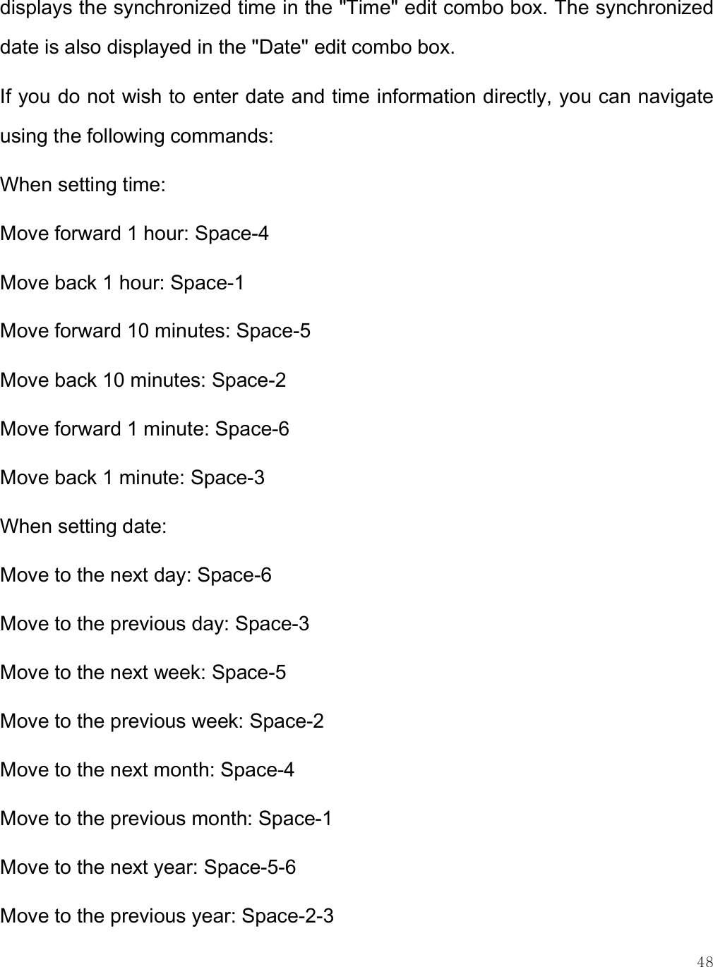    48 displays the synchronized time in the &quot;Time&quot; edit combo box. The synchronized date is also displayed in the &quot;Date&quot; edit combo box. If you do not wish to enter date and time information directly, you can navigate using the following commands: When setting time: Move forward 1 hour: Space-4 Move back 1 hour: Space-1 Move forward 10 minutes: Space-5 Move back 10 minutes: Space-2 Move forward 1 minute: Space-6 Move back 1 minute: Space-3 When setting date: Move to the next day: Space-6 Move to the previous day: Space-3 Move to the next week: Space-5 Move to the previous week: Space-2 Move to the next month: Space-4 Move to the previous month: Space-1 Move to the next year: Space-5-6 Move to the previous year: Space-2-3 