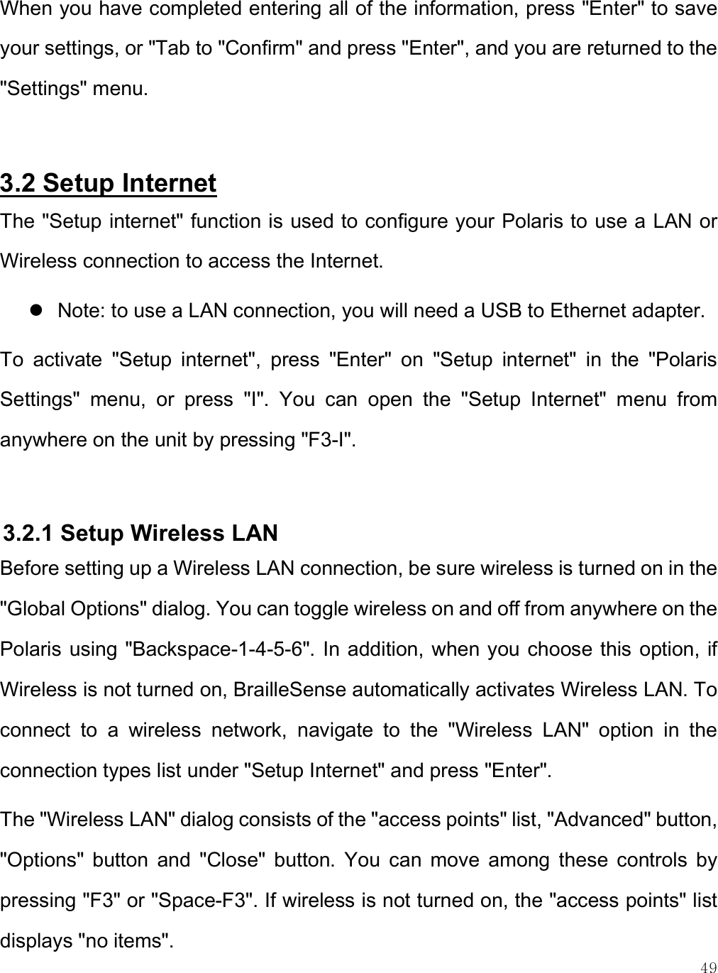    49 When you have completed entering all of the information, press &quot;Enter&quot; to save your settings, or &quot;Tab to &quot;Confirm&quot; and press &quot;Enter&quot;, and you are returned to the &quot;Settings&quot; menu.  3.2 Setup Internet The &quot;Setup internet&quot; function is used to configure your Polaris to use a LAN or Wireless connection to access the Internet.   Note: to use a LAN connection, you will need a USB to Ethernet adapter.  To  activate  &quot;Setup  internet&quot;,  press  &quot;Enter&quot;  on  &quot;Setup  internet&quot;  in  the  &quot;Polaris Settings&quot;  menu,  or  press  &quot;I&quot;.  You  can  open  the  &quot;Setup  Internet&quot;  menu  from anywhere on the unit by pressing &quot;F3-I&quot;.   3.2.1 Setup Wireless LAN Before setting up a Wireless LAN connection, be sure wireless is turned on in the &quot;Global Options&quot; dialog. You can toggle wireless on and off from anywhere on the Polaris using &quot;Backspace-1-4-5-6&quot;. In addition, when you choose this option, if Wireless is not turned on, BrailleSense automatically activates Wireless LAN. To connect  to  a  wireless  network,  navigate  to  the  &quot;Wireless  LAN&quot;  option  in  the connection types list under &quot;Setup Internet&quot; and press &quot;Enter&quot;.  The &quot;Wireless LAN&quot; dialog consists of the &quot;access points&quot; list, &quot;Advanced&quot; button, &quot;Options&quot;  button  and  &quot;Close&quot;  button.  You  can  move  among  these  controls  by pressing &quot;F3&quot; or &quot;Space-F3&quot;. If wireless is not turned on, the &quot;access points&quot; list displays &quot;no items&quot;.  