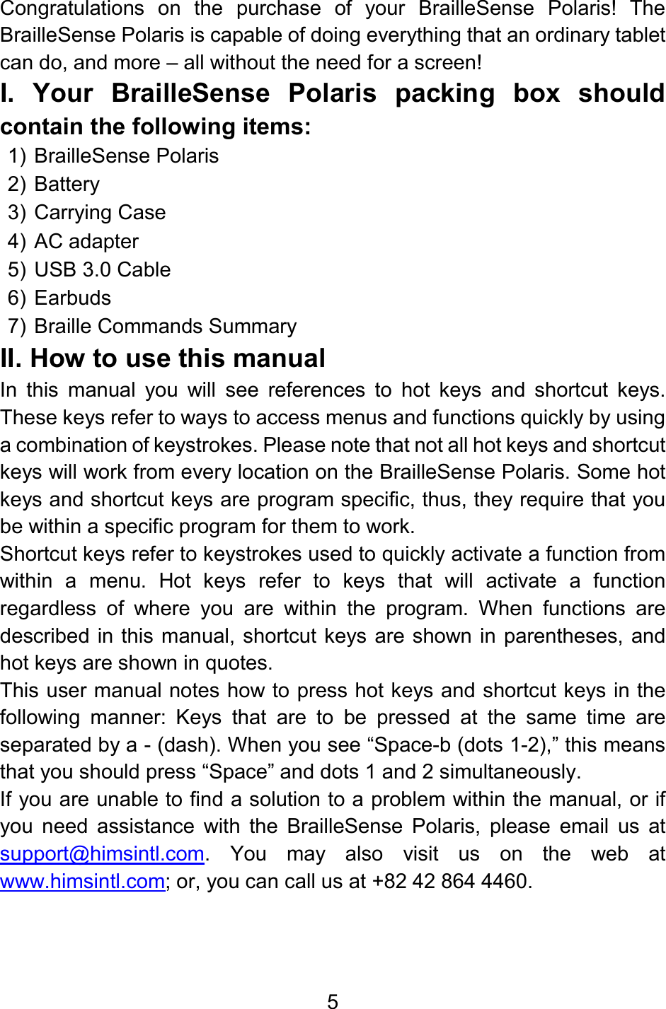 5  Congratulations  on  the  purchase  of  your  BrailleSense  Polaris!  The BrailleSense Polaris is capable of doing everything that an ordinary tablet can do, and more – all without the need for a screen!  I.  Your  BrailleSense  Polaris  packing  box  should contain the following items: 1) BrailleSense Polaris 2) Battery 3) Carrying Case 4) AC adapter 5) USB 3.0 Cable  6) Earbuds 7) Braille Commands Summary II. How to use this manual In  this  manual  you  will  see  references  to  hot  keys  and  shortcut  keys. These keys refer to ways to access menus and functions quickly by using a combination of keystrokes. Please note that not all hot keys and shortcut keys will work from every location on the BrailleSense Polaris. Some hot keys and shortcut keys are program specific, thus, they require that you be within a specific program for them to work. Shortcut keys refer to keystrokes used to quickly activate a function from within  a  menu.  Hot  keys  refer  to  keys  that  will  activate  a  function regardless  of  where  you  are  within  the  program.  When  functions  are described in this manual, shortcut keys are shown in parentheses, and hot keys are shown in quotes. This user manual notes how to press hot keys and shortcut keys in the following  manner:  Keys  that  are  to  be  pressed  at  the  same  time  are separated by a - (dash). When you see “Space-b (dots 1-2),” this means that you should press “Space” and dots 1 and 2 simultaneously. If you are unable to find a solution to a problem within the manual, or if you  need  assistance  with  the  BrailleSense  Polaris,  please  email  us  at support@himsintl.com.  You  may  also  visit  us  on  the  web  at www.himsintl.com; or, you can call us at +82 42 864 4460.    
