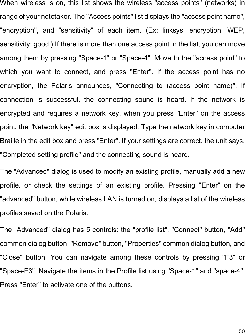    50 When  wireless  is on,  this list  shows the  wireless &quot;access points&quot;  (networks)  in range of your notetaker. The &quot;Access points&quot; list displays the &quot;access point name&quot;, &quot;encryption&quot;,  and  &quot;sensitivity&quot;  of  each  item.  (Ex:  linksys,  encryption:  WEP, sensitivity: good.) If there is more than one access point in the list, you can move among them by pressing &quot;Space-1&quot; or &quot;Space-4&quot;. Move to the &quot;access point&quot; to which  you  want  to  connect,  and  press  &quot;Enter&quot;.  If  the  access  point  has  no encryption,  the  Polaris  announces,  &quot;Connecting  to  (access  point  name)&quot;.  If connection  is  successful,  the  connecting  sound  is  heard.  If  the  network  is encrypted  and  requires  a  network key,  when  you  press  &quot;Enter&quot;  on  the  access point, the &quot;Network key&quot; edit box is displayed. Type the network key in computer Braille in the edit box and press &quot;Enter&quot;. If your settings are correct, the unit says, &quot;Completed setting profile&quot; and the connecting sound is heard.  The &quot;Advanced&quot; dialog is used to modify an existing profile, manually add a new profile,  or  check  the  settings  of  an  existing  profile.  Pressing  &quot;Enter&quot;  on  the &quot;advanced&quot; button, while wireless LAN is turned on, displays a list of the wireless profiles saved on the Polaris. The &quot;Advanced&quot; dialog has 5 controls: the &quot;profile list&quot;, &quot;Connect&quot; button, &quot;Add&quot; common dialog button, &quot;Remove&quot; button, &quot;Properties&quot; common dialog button, and &quot;Close&quot;  button.  You  can  navigate  among  these  controls  by  pressing  &quot;F3&quot;  or &quot;Space-F3&quot;. Navigate the items in the Profile list using &quot;Space-1&quot; and &quot;space-4&quot;. Press &quot;Enter&quot; to activate one of the buttons. 