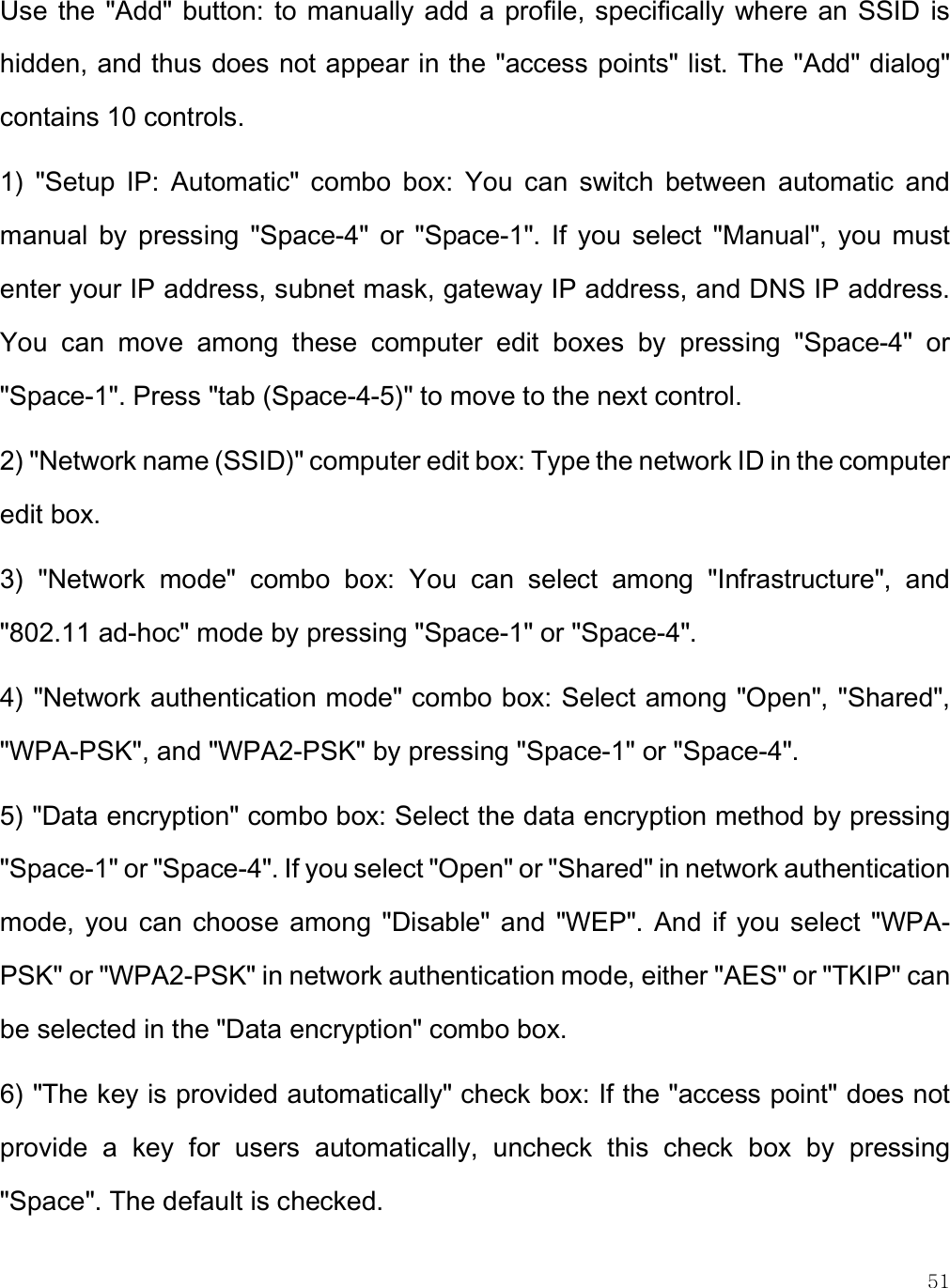    51 Use  the &quot;Add&quot; button: to  manually add  a profile, specifically  where  an SSID is hidden, and thus does not appear in the &quot;access points&quot; list. The &quot;Add&quot; dialog&quot; contains 10 controls. 1)  &quot;Setup  IP:  Automatic&quot;  combo  box:  You  can  switch  between  automatic  and manual  by  pressing  &quot;Space-4&quot;  or  &quot;Space-1&quot;.  If  you  select  &quot;Manual&quot;,  you  must enter your IP address, subnet mask, gateway IP address, and DNS IP address. You  can  move  among  these  computer  edit  boxes  by  pressing  &quot;Space-4&quot;  or &quot;Space-1&quot;. Press &quot;tab (Space-4-5)&quot; to move to the next control. 2) &quot;Network name (SSID)&quot; computer edit box: Type the network ID in the computer edit box. 3)  &quot;Network  mode&quot;  combo  box:  You  can  select  among  &quot;Infrastructure&quot;,  and &quot;802.11 ad-hoc&quot; mode by pressing &quot;Space-1&quot; or &quot;Space-4&quot;. 4) &quot;Network authentication mode&quot; combo box: Select among &quot;Open&quot;, &quot;Shared&quot;, &quot;WPA-PSK&quot;, and &quot;WPA2-PSK&quot; by pressing &quot;Space-1&quot; or &quot;Space-4&quot;. 5) &quot;Data encryption&quot; combo box: Select the data encryption method by pressing &quot;Space-1&quot; or &quot;Space-4&quot;. If you select &quot;Open&quot; or &quot;Shared&quot; in network authentication mode,  you  can  choose  among  &quot;Disable&quot;  and  &quot;WEP&quot;. And if you select  &quot;WPA-PSK&quot; or &quot;WPA2-PSK&quot; in network authentication mode, either &quot;AES&quot; or &quot;TKIP&quot; can be selected in the &quot;Data encryption&quot; combo box. 6) &quot;The key is provided automatically&quot; check box: If the &quot;access point&quot; does not provide  a  key  for  users  automatically,  uncheck  this  check  box  by  pressing &quot;Space&quot;. The default is checked.  