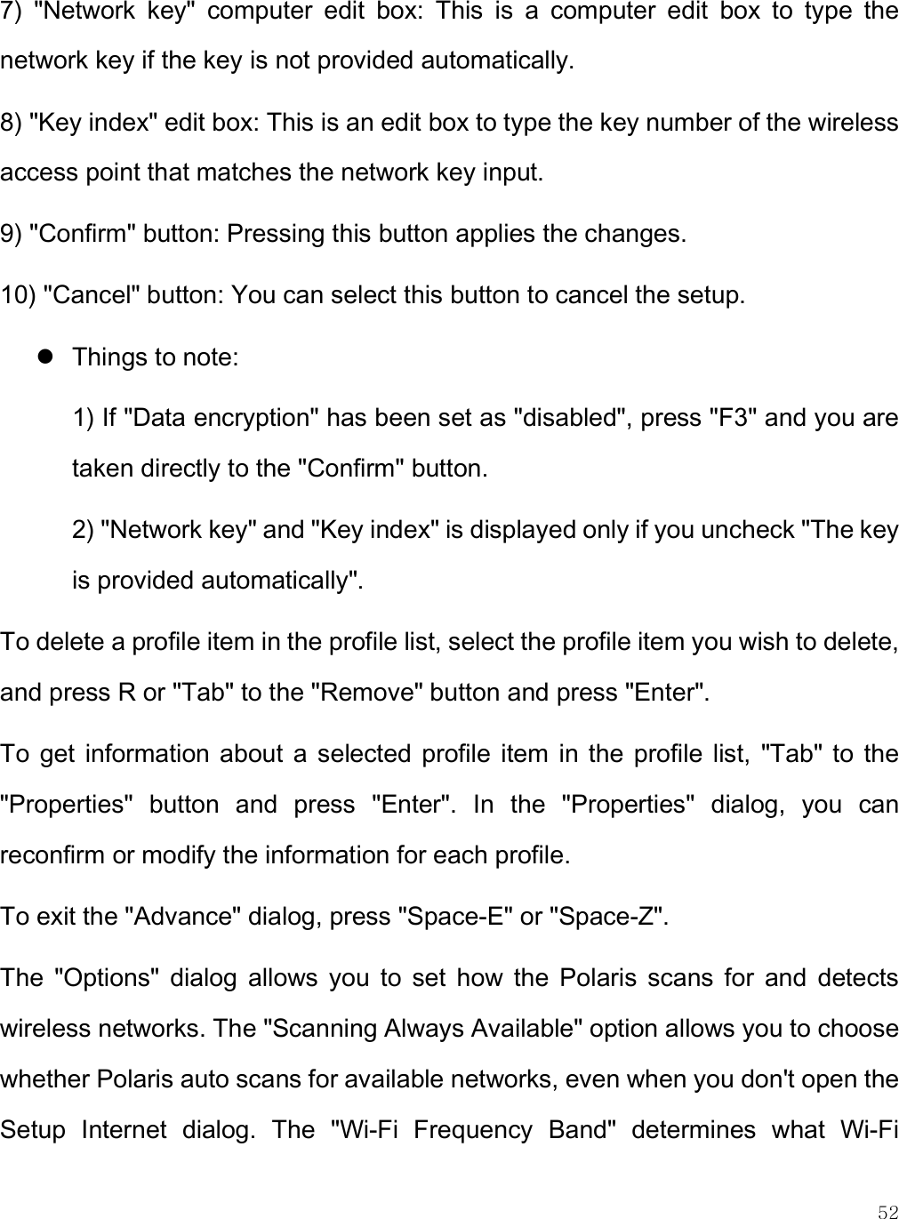    52 7)  &quot;Network  key&quot;  computer  edit  box:  This  is  a  computer  edit  box  to  type  the network key if the key is not provided automatically. 8) &quot;Key index&quot; edit box: This is an edit box to type the key number of the wireless access point that matches the network key input. 9) &quot;Confirm&quot; button: Pressing this button applies the changes. 10) &quot;Cancel&quot; button: You can select this button to cancel the setup.  Things to note:  1) If &quot;Data encryption&quot; has been set as &quot;disabled&quot;, press &quot;F3&quot; and you are taken directly to the &quot;Confirm&quot; button.  2) &quot;Network key&quot; and &quot;Key index&quot; is displayed only if you uncheck &quot;The key is provided automatically&quot;. To delete a profile item in the profile list, select the profile item you wish to delete, and press R or &quot;Tab&quot; to the &quot;Remove&quot; button and press &quot;Enter&quot;.  To  get  information about  a  selected profile  item  in  the  profile  list,  &quot;Tab&quot; to  the &quot;Properties&quot;  button  and  press  &quot;Enter&quot;.  In  the  &quot;Properties&quot;  dialog,  you  can reconfirm or modify the information for each profile.  To exit the &quot;Advance&quot; dialog, press &quot;Space-E&quot; or &quot;Space-Z&quot;. The  &quot;Options&quot;  dialog  allows  you  to  set  how  the  Polaris  scans  for  and  detects wireless networks. The &quot;Scanning Always Available&quot; option allows you to choose whether Polaris auto scans for available networks, even when you don&apos;t open the Setup  Internet  dialog.  The  &quot;Wi-Fi  Frequency  Band&quot;  determines  what  Wi-Fi 