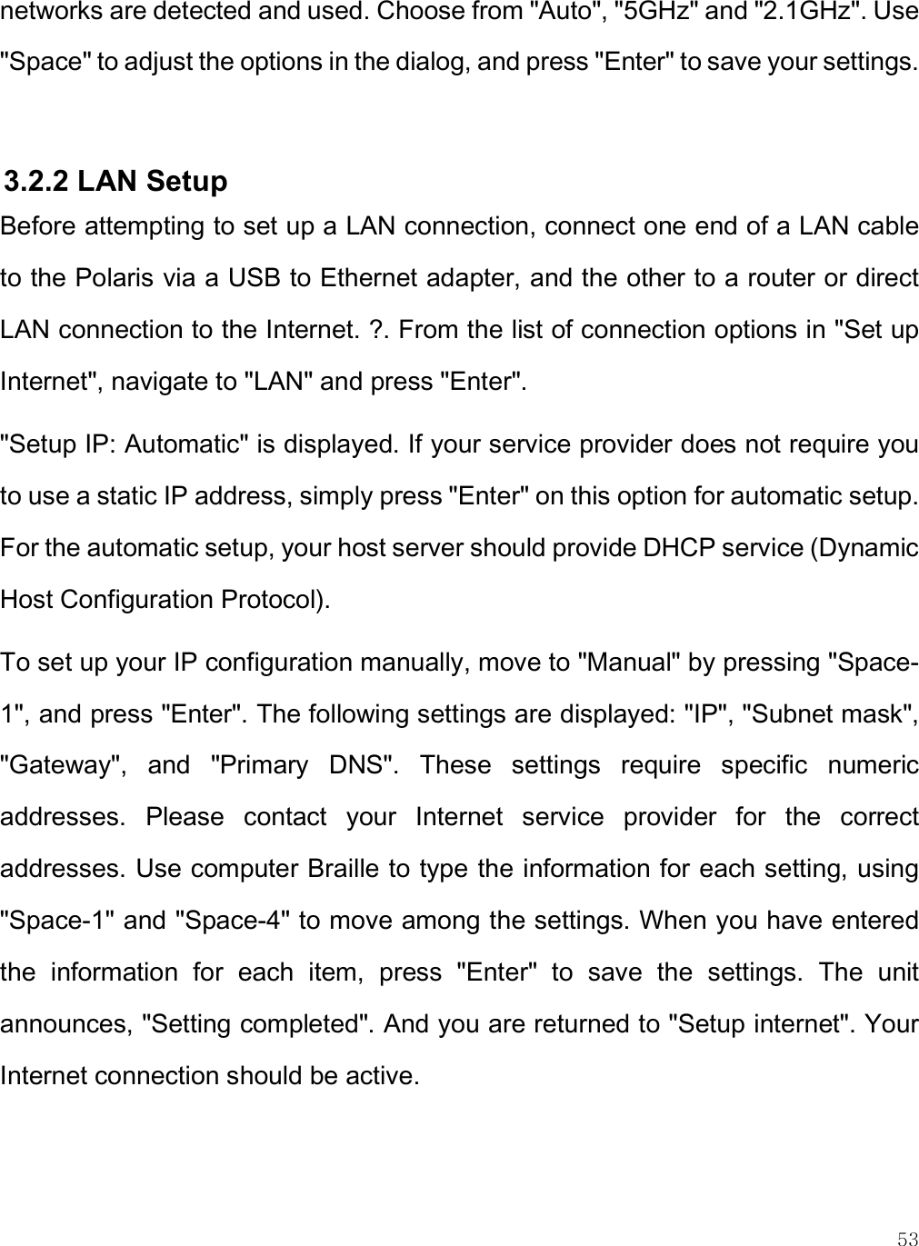    53 networks are detected and used. Choose from &quot;Auto&quot;, &quot;5GHz&quot; and &quot;2.1GHz&quot;. Use &quot;Space&quot; to adjust the options in the dialog, and press &quot;Enter&quot; to save your settings.  3.2.2 LAN Setup Before attempting to set up a LAN connection, connect one end of a LAN cable to the Polaris via a USB to Ethernet adapter, and the other to a router or direct LAN connection to the Internet. ?. From the list of connection options in &quot;Set up Internet&quot;, navigate to &quot;LAN&quot; and press &quot;Enter&quot;.  &quot;Setup IP: Automatic&quot; is displayed. If your service provider does not require you to use a static IP address, simply press &quot;Enter&quot; on this option for automatic setup. For the automatic setup, your host server should provide DHCP service (Dynamic Host Configuration Protocol). To set up your IP configuration manually, move to &quot;Manual&quot; by pressing &quot;Space-1&quot;, and press &quot;Enter&quot;. The following settings are displayed: &quot;IP&quot;, &quot;Subnet mask&quot;, &quot;Gateway&quot;,  and  &quot;Primary  DNS&quot;.  These  settings  require  specific  numeric addresses.  Please  contact  your  Internet  service  provider  for  the  correct addresses. Use computer Braille to type the information for each setting, using &quot;Space-1&quot; and &quot;Space-4&quot; to move among the settings. When you have entered the  information  for  each  item,  press  &quot;Enter&quot;  to  save  the  settings.  The  unit announces, &quot;Setting completed&quot;. And you are returned to &quot;Setup internet&quot;. Your Internet connection should be active.   