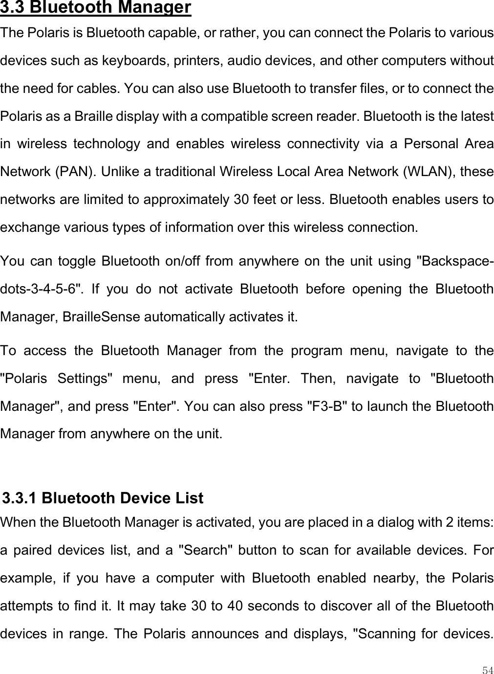    54 3.3 Bluetooth Manager The Polaris is Bluetooth capable, or rather, you can connect the Polaris to various devices such as keyboards, printers, audio devices, and other computers without the need for cables. You can also use Bluetooth to transfer files, or to connect the Polaris as a Braille display with a compatible screen reader. Bluetooth is the latest in  wireless  technology  and  enables  wireless  connectivity  via  a  Personal  Area Network (PAN). Unlike a traditional Wireless Local Area Network (WLAN), these networks are limited to approximately 30 feet or less. Bluetooth enables users to exchange various types of information over this wireless connection.  You  can toggle  Bluetooth on/off from anywhere  on the  unit using  &quot;Backspace-dots-3-4-5-6&quot;.  If  you  do  not  activate  Bluetooth  before  opening  the  Bluetooth Manager, BrailleSense automatically activates it.  To  access  the  Bluetooth  Manager  from  the  program  menu,  navigate  to  the &quot;Polaris  Settings&quot;  menu,  and  press  &quot;Enter.  Then,  navigate  to  &quot;Bluetooth Manager&quot;, and press &quot;Enter&quot;. You can also press &quot;F3-B&quot; to launch the Bluetooth Manager from anywhere on the unit.  3.3.1 Bluetooth Device List When the Bluetooth Manager is activated, you are placed in a dialog with 2 items: a  paired  devices  list,  and  a  &quot;Search&quot;  button  to scan for  available  devices.  For example,  if  you  have  a  computer  with  Bluetooth  enabled  nearby,  the  Polaris attempts to find it. It may take 30 to 40 seconds to discover all of the Bluetooth devices  in  range. The  Polaris  announces  and  displays,  &quot;Scanning  for  devices. 