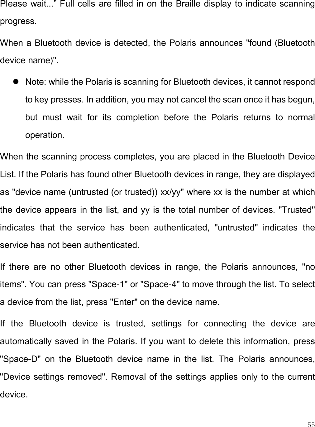    55 Please wait...” Full cells are filled in on the Braille  display to  indicate scanning progress.  When a Bluetooth device is detected, the Polaris announces &quot;found (Bluetooth device name)&quot;.   Note: while the Polaris is scanning for Bluetooth devices, it cannot respond to key presses. In addition, you may not cancel the scan once it has begun, but  must  wait  for  its  completion  before  the  Polaris  returns  to  normal operation.  When the scanning process completes, you are placed in the Bluetooth Device List. If the Polaris has found other Bluetooth devices in range, they are displayed as &quot;device name (untrusted (or trusted)) xx/yy&quot; where xx is the number at which the device appears in the list, and yy is the total  number of devices. &quot;Trusted&quot; indicates  that  the  service  has  been  authenticated,  &quot;untrusted&quot;  indicates  the service has not been authenticated. If  there  are  no  other  Bluetooth  devices  in  range,  the  Polaris  announces,  &quot;no items&quot;. You can press &quot;Space-1&quot; or &quot;Space-4&quot; to move through the list. To select a device from the list, press &quot;Enter&quot; on the device name. If  the  Bluetooth  device  is  trusted,  settings  for  connecting  the  device  are automatically saved in the Polaris. If you want to delete this information, press &quot;Space-D&quot;  on  the  Bluetooth  device  name  in  the  list.  The  Polaris  announces, &quot;Device settings removed&quot;. Removal of the  settings  applies only to the current device. 