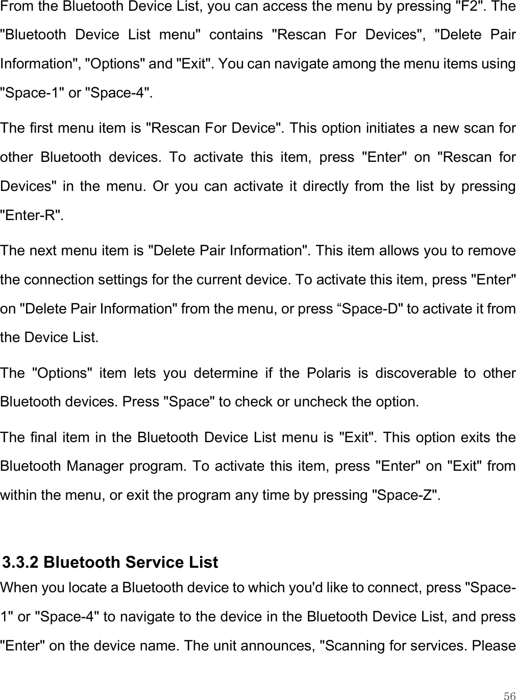    56 From the Bluetooth Device List, you can access the menu by pressing &quot;F2&quot;. The &quot;Bluetooth  Device  List  menu&quot;  contains  &quot;Rescan  For  Devices&quot;,  &quot;Delete  Pair Information&quot;, &quot;Options&quot; and &quot;Exit&quot;. You can navigate among the menu items using &quot;Space-1&quot; or &quot;Space-4&quot;. The first menu item is &quot;Rescan For Device&quot;. This option initiates a new scan for other  Bluetooth  devices.  To  activate  this  item,  press  &quot;Enter&quot;  on  &quot;Rescan  for Devices&quot;  in  the  menu.  Or  you  can  activate  it  directly  from  the  list  by  pressing &quot;Enter-R&quot;.  The next menu item is &quot;Delete Pair Information&quot;. This item allows you to remove the connection settings for the current device. To activate this item, press &quot;Enter&quot; on &quot;Delete Pair Information&quot; from the menu, or press “Space-D&quot; to activate it from the Device List.  The  &quot;Options&quot;  item  lets  you  determine  if  the  Polaris  is  discoverable  to  other Bluetooth devices. Press &quot;Space&quot; to check or uncheck the option. The final item in the Bluetooth Device List menu is &quot;Exit&quot;. This option exits the Bluetooth Manager program. To activate this item, press &quot;Enter&quot; on &quot;Exit&quot; from within the menu, or exit the program any time by pressing &quot;Space-Z&quot;.   3.3.2 Bluetooth Service List When you locate a Bluetooth device to which you&apos;d like to connect, press &quot;Space-1&quot; or &quot;Space-4&quot; to navigate to the device in the Bluetooth Device List, and press &quot;Enter&quot; on the device name. The unit announces, &quot;Scanning for services. Please 