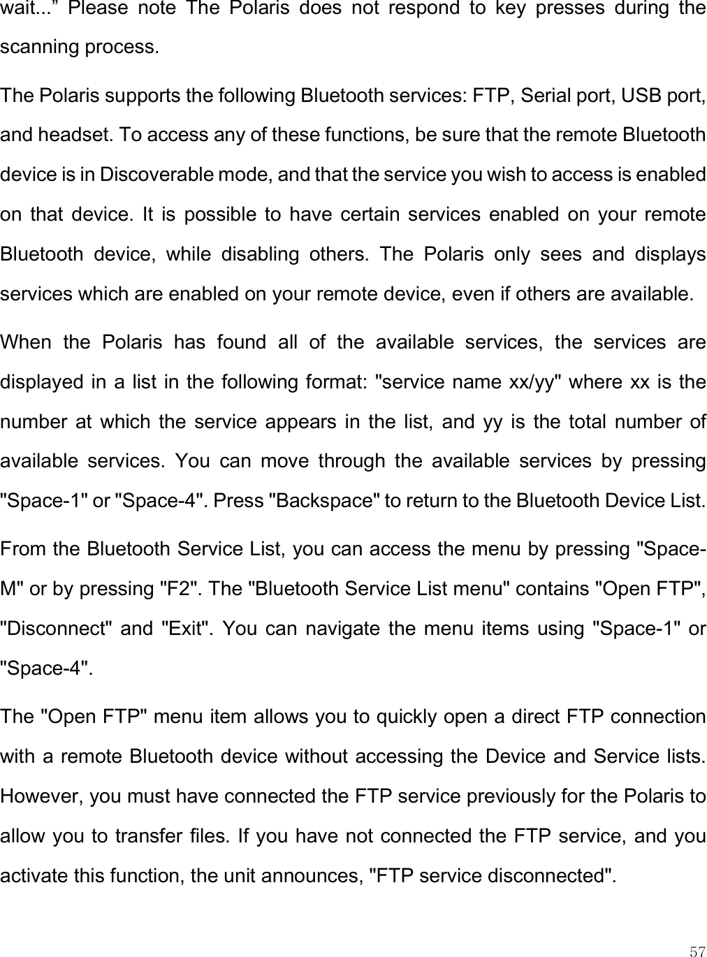    57 wait...”  Please  note  The  Polaris  does  not  respond  to  key  presses  during  the scanning process.  The Polaris supports the following Bluetooth services: FTP, Serial port, USB port, and headset. To access any of these functions, be sure that the remote Bluetooth device is in Discoverable mode, and that the service you wish to access is enabled on  that  device. It  is  possible  to  have  certain  services  enabled  on  your  remote Bluetooth  device,  while  disabling  others.  The  Polaris  only  sees  and  displays services which are enabled on your remote device, even if others are available.  When  the  Polaris  has  found  all  of  the  available  services,  the  services  are displayed in a list in the following format: &quot;service name xx/yy&quot; where xx is the number  at  which  the  service  appears  in  the  list,  and  yy  is  the total  number  of available  services.  You  can  move  through  the  available  services  by  pressing &quot;Space-1&quot; or &quot;Space-4&quot;. Press &quot;Backspace&quot; to return to the Bluetooth Device List. From the Bluetooth Service List, you can access the menu by pressing &quot;Space-M&quot; or by pressing &quot;F2&quot;. The &quot;Bluetooth Service List menu&quot; contains &quot;Open FTP&quot;, &quot;Disconnect&quot;  and  &quot;Exit&quot;.  You can  navigate  the  menu  items  using  &quot;Space-1&quot; or &quot;Space-4&quot;. The &quot;Open FTP&quot; menu item allows you to quickly open a direct FTP connection with a remote Bluetooth device without accessing the Device and Service lists. However, you must have connected the FTP service previously for the Polaris to allow you to transfer files. If you have not connected the FTP service, and you activate this function, the unit announces, &quot;FTP service disconnected&quot;.  