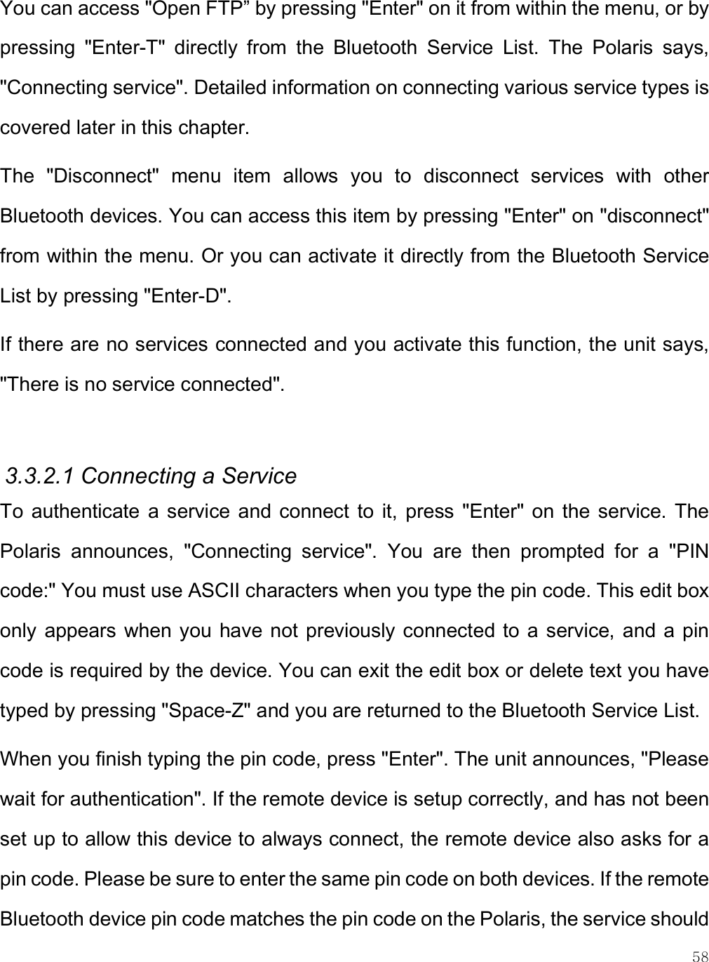    58 You can access &quot;Open FTP” by pressing &quot;Enter&quot; on it from within the menu, or by pressing  &quot;Enter-T&quot;  directly  from  the  Bluetooth  Service  List.  The  Polaris  says, &quot;Connecting service&quot;. Detailed information on connecting various service types is covered later in this chapter. The  &quot;Disconnect&quot;  menu  item  allows  you  to  disconnect  services  with  other Bluetooth devices. You can access this item by pressing &quot;Enter&quot; on &quot;disconnect&quot; from within the menu. Or you can activate it directly from the Bluetooth Service List by pressing &quot;Enter-D&quot;.  If there are no services connected and you activate this function, the unit says, &quot;There is no service connected&quot;.  3.3.2.1 Connecting a Service To  authenticate  a service  and connect  to  it,  press  &quot;Enter&quot;  on  the  service.  The Polaris  announces,  &quot;Connecting  service&quot;.  You  are  then  prompted  for  a  &quot;PIN code:&quot; You must use ASCII characters when you type the pin code. This edit box only  appears when you have not  previously connected to a  service, and a  pin code is required by the device. You can exit the edit box or delete text you have typed by pressing &quot;Space-Z&quot; and you are returned to the Bluetooth Service List. When you finish typing the pin code, press &quot;Enter&quot;. The unit announces, &quot;Please wait for authentication&quot;. If the remote device is setup correctly, and has not been set up to allow this device to always connect, the remote device also asks for a pin code. Please be sure to enter the same pin code on both devices. If the remote Bluetooth device pin code matches the pin code on the Polaris, the service should 